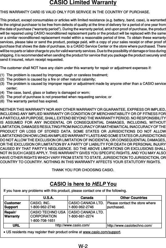 W-2CASIO Limited WarrantyTHIS WARRANTY CARD IS VALID ONLY FOR SERVICE IN THE COUNTRY OF PURCHASE.This product, except consumables or articles with limited resistance (e.g. battery, band, case), is warrantedto the original purchaser to be free from defects of quality at the time of delivery for a period of one year fromthe date of purchase (“warranty period”). During the warranty period, and upon proof of purchase, the productwill be repaired using CASIO reconditioned replacement parts or the product will be replaced with the sameor a similar reconditioned replacement model within a reasonable period of time. To obtain these warrantyservices, please take or send the product, postage paid, with a copy of your sales receipt or other proof ofpurchase that shows the date of purchase, to a CASIO Service Center or the store where purchased. Therewill be no parts or labor charge to you for valid warranty services. Due to the possibility of damage or loss duringshipping, it is recommended when sending the product for service that you package the product securely andsend it insured, return receipt requested.The customer shall NOT have any claim under this warranty for repair or adjustment expenses if:(1) The problem is caused by improper, rough or careless treatment;(2) The problem is caused by a fire or other natural calamity;(3) The problem is caused by improper repair or adjustment made by anyone other than a CASIO servicecenter;(4) The case, band, glass or battery is damaged or worn;(5) The proof of purchase is not presented when requesting service; or(6) The warranty period has expired.NEITHER THIS WARRANTY NOR ANY OTHER WARRANTY OR GUARANTEE, EXPRESS OR IMPLIED,INCLUDING ANY IMPLIED WARRANTY OR CONDITION OF MERCHANTABILITY OR OF FITNESS FORA PARTICULAR PURPOSE, SHALL EXTEND BEYOND THE WARRANTY PERIOD. NO RESPONSIBILITYIS ASSUMED FOR ANY INCIDENTAL OR CONSEQUENTIAL DAMAGES, INCLUDING, WITHOUTLIMITATION, DAMAGES RESULTING FROM INACCURACY OR MATHEMATICAL INACCURACY OF THEPRODUCT OR LOSS OF STORED DATA. SOME STATES OR JURISDICTIONS DO NOT ALLOWLIMITATIONS ON HOW LONG AN IMPLIED WARRANTY LASTS AND SOME STATES OR JURISDICTIONSDO NOT ALLOW THE EXCLUSION OR LIMITATION OF INCIDENTAL OR CONSEQUENTIAL DAMAGES,OR THE EXCLUSION OR LIMITATION BY A PARTY OF LIABILITY FOR DEATH OR PERSONAL INJURYCAUSED BY THAT PARTY’S NEGLIGENCE. SO THE ABOVE LIMITATIONS OR EXCLUSIONS SHALLNOT IN SUCH CASES APPLY. THIS WARRANTY GIVES YOU SPECIFIC RIGHTS, AND YOU MAY ALSOHAVE OTHER RIGHTS WHICH VARY FROM STATE TO STATE, JURISDICTION TO JURISDICTION, ORCOUNTRY TO COUNTRY. NOTHING IN THIS WARRANTY AFFECTS YOUR STATUTORY RIGHTS.THANK YOU FOR CHOOSING CASIO.CASIO is here to HELP YouIf you have any problems with this product, please contact one of the following.•US residents may register their product online at www.casio.com/support.CustomerSupportRepair/WarrantyURLU.S.A.CASIO, INC.1-800-962-2746CASIO TECHNO USACORPORATION1-800-708-1651CanadaCASIO CANADA LTD.1-800-962-2746CASIO CANADA LTD.1-800-661-2274http://www.casio.com/Other CountriesPlease contact the store wherepurchased.http://www.casiotechno.com/