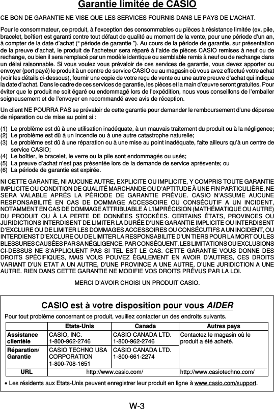 W-3Garantie limitée de CASIOCE BON DE GARANTIE NE VISE QUE LES SERVICES FOURNIS DANS LE PAYS DE L’ACHAT.Pour le consommateur, ce produit, à l’exception des consommables ou pièces à résistance limitée (ex. pile,bracelet, boîtier) est garanti contre tout défaut de qualité au moment de la vente, pour une période d’un an,à compter de la date d’achat (“ période de garantie ”). Au cours de la période de garantie, sur présentationde la preuve d’achat, le produit de l’acheteur sera réparé à l’aide de pièces CASIO remises à neuf ou derechange, ou bien il sera remplacé par un modèle identique ou semblable remis à neuf ou de rechange dansun délai raisonnable. Si vous voulez vous prévaloir de ces services de garantie, vous devez apporter ouenvoyer (port payé) le produit à un centre de service CASIO ou au magasin où vous avez effectué votre achat(voir les détails ci-dessous), fournir une copie de votre reçu de vente ou une autre preuve d’achat qui indiquela date d’achat. Dans le cadre de ces services de garantie, les pièces et la main d’œuvre seront gratuites. Pouréviter que le produit ne soit égaré ou endommagé lors de l’expédition, nous vous conseillons de l’emballersoigneusement et de l’envoyer en recommandé avec avis de réception.Un client NE POURRA PAS se prévaloir de cette garantie pour demander le remboursement d’une dépensede réparation ou de mise au point si :(1) Le problème est dû à une utilisation inadéquate, à un mauvais traitement du produit ou à la négligence;(2) Le problème est dû à un incendie ou à une autre catastrophe naturelle;(3) Le problème est dû à une réparation ou à une mise au point inadéquate, faite ailleurs qu’à un centre deservice CASIO;(4) Le boîtier, le bracelet, le verre ou la pile sont endommagés ou usés;(5) La preuve d’achat n’est pas présentée lors de la demande de service aprèsvente; ou(6) La période de garantie est expirée.NI CETTE GARANTIE, NI AUCUNE AUTRE, EXPLICITE OU IMPLICITE, Y COMPRIS TOUTE GARANTIEIMPLICITE OU CONDITION DE QUALITÉ MARCHANDE OU D’APTITUDE À UNE FIN PARTICULIÈRE, NESERA VALABLE APRÈS LA PÉRIODE DE GARANTIE PRÉVUE. CASIO N’ASSUME AUCUNERESPONSABILITÉ EN CAS DE DOMMAGE ACCESSOIRE OU CONSÉCUTIF A UN INCIDENT,NOTAMMENT EN CAS DE DOMMAGE ATTRIBUABLE À L’IMPRÉCISION (MATHÉMATIQUE OU AUTRE)DU PRODUIT OU À LA PERTE DE DONNÉES STOCKÉES. CERTAINS ÉTATS, PROVINCES OUJURIDICTIONS INTERDISENT DE LIMITER LA DURÉE D’UNE GARANTIE IMPLICITE OU INTERDISENTD’EXCLURE OU DE LIMITER LES DOMMAGES ACCESSOIRES OU CONSÉCUTIFS A UN INCIDENT, OUINTERDIENST D’EXCLURE OU DE LIMITER LA RESPONSABILITE D’UN TIERS POUR LA MORT OU LESBLESSURES CAUSÉES PAR SA NÉGLIGENCE. PAR CONSÉQUENT, LES LIMITATIONS OU EXCLUSIONSCI-DESSUS NE S’APPLIQUENT PAS SI TEL EST LE CAS. CETTE GARANTIE VOUS DONNE DESDROITS SPÉCIFIQUES, MAIS VOUS POUVEZ ÉGALEMENT EN AVOIR D’AUTRES, CES DROITSVARIANT D’UN ETAT A UN AUTRE, D’UNE PROVINCE A UNE AUTRE, D’UNE JURIDICTION A UNEAUTRE. RIEN DANS CETTE GARANTIE NE MODIFIE VOS DROITS PRÉVUS PAR LA LOI.MERCI D’AVOIR CHOISI UN PRODUIT CASIO.CASIO est à votre disposition pour vous AIDERPour tout problème concernant ce produit, veuillez contacter un des endroits suivants.•Les résidents aux Etats-Unis peuvent enregistrer leur produit en ligne à www.casio.com/support.AssistanceclientèleRéparation/GarantieURLEtats-UnisCASIO, INC.1-800-962-2746CASIO TECHNO USACORPORATION1-800-708-1651CanadaCASIO CANADA LTD.1-800-962-2746CASIO CANADA LTD.1-800-661-2274Autres paysContactez le magasin où leproduit a été acheté.http://www.casiotechno.com/http://www.casio.com/