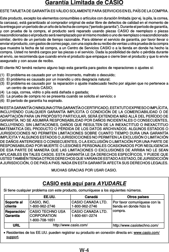 W-4Garantía Limitada de CASIOESTE TARJETA DE GARANTÍA ES VÁLIDO SOLAMENTE PARA SERVICIOS EN EL PAÍS DE LA COMPRA.Este producto, excepto los elementos consumibles o artículos con duración limitada (por ej. la pila, la correa,la carcasa), está garantizado al comprador original de estar libre de defectos de calidad en el momento dela entrega por un período de un año de la fecha de compra (“periodo garantia”). Durante el período de garantía,y con prueba de la compra, el producto será reparado usando piezas CASIO de reemplazo o piezasreacondicionadas o el producto será reemplazado por el mismo modelo o uno de reemplazo o reacondicionadosimilar, dentro de un período de tiempo razonable. Para obtener el servicio de garantía, por favor llevar oenviar el producto, con gastos de correo pago, con una copia de su recibo de ventas u otra prueba de la compraque muestre la fecha de tal compra, a un Centro de Servicios CASIO o a la tienda en donde ha hecho lacompra. Usted no tendrá cargos por las piezas o el servicio. Dada la posibilidad de daño o pérdida duranteel envío, se recomienda que cuando envíe el producto que empaque o cierre bien el producto y que lo envíeasegurado y con acuse de recibo.El cliente NO tendrá reclamo alguno bajo esta garantía para gastos de reparaciones o ajustes si:(1) El problema es causado por un trato incorrecto, maltrato o descuido;(2) El problema es causado por un incendio u otra desgracia natural;(3) El problema es causado por  la reparación o ajuste inadecuado hecho por alguien que no pertenece aun centro de servicio CASIO;(4) La caja, correa, vidrio o pila está dañada o gastada;(5) La prueba de compra no se presenta cuando se solicita el servicio; o(6) El período de garantía ha expirado.NI ESTA GARANTÍA O NINGUNA OTRA GARANTÍA O CERTIFICADO, ESTATUTO EXPRESO O IMPLÍCITA,INCLUYENDO CUALQUIER GARANTÍA IMPLÍCITA O CONDICIÓN DE LA COMERCIABILIDAD O DEADAPTACIÓN PARA UN PROPÓSITO PARTICULAR, SERÁ EXTENDIDA MÁS ALLÁ DEL PERÍODO DEGARANTÍA. NO SE ASUMIRÁ RESPONSABILIDAD POR DAÑOS INCIDENTALES O CONSECUENTES,INCLUYENDO, SIN LIMITACIONES, DAÑOS QUE RESULTEN DE LA INEXACTITUD O INEXACTITUOMATEMATICA DEL PRODUCTO O PÉRDIDA DE LOS DATOS ARCHIVADOS. ALGUNOS ESTADOS OJURISDICCIONES NO PERMITEN LIMITACIONES SOBRE CUANTO TIEMPO DURA UNA GARANTÍAIMPLÍCITA Y ALGUNOS ESTADOS O JURISDICCIONES NO PERMITEN LA EXCLUSIÓN O LIMITACIÓNDE DAÑOS ANTERIORES O CONSECUENTES, O LA EXCLUSIÓN O LIMITACIÓN POR UNA PARTE DERESPONSABILIDAD POR MUERTE O LESIONES PERSONALES OCASIONADOS POR NEGLIGENCIADE ESA PARTE DE MANERA QUE LAS LIMITACIONES O EXCLUSIONES DE ARRIBA NO LE SEANAPLICABLES EN TALES CASOS. ESTA GARANTÍA LE DA DERECHOS ESPECÍFICOS, Y PUEDE QUEUSTED TAMBIÉN TENGA OTROS DERECHOS QUE VARÍAN DE ESTADO A ESTADO, DE JURISDICCIÓNA JURISDICCIÓN, O DE PAÍS A PAÍS. NADA EN ESTA GARANTÍA AFECTA SUS DERECHOS LEGALES.MUCHAS GRACIAS POR USAR CASIO.CASIO está aquí para AYUDARLESi tiene cualquier problema con este producto, comuníquese a los siguientes números.•Residentes de los EE.UU. pueden registrar su producto en conexión directa en: www.casio.com/support.Soporte alclienteReparación/GarantíaURLEE.UU.CASIO, INC.1-800-962-2746CASIO TECHNO USACORPORATION1-800-708-1651CanadáCASIO CANADA LTD.1-800-962-2746CASIO CANADA LTD.1-800-661-2274Otros paísesPor favor comuníquese con latienda en donde hizo lacompra.http://www.casiotechno.com/http://www.casio.com/