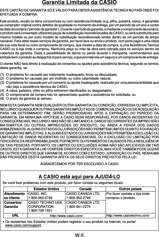 W-5Garantia Limitada da CASIOESTE CARTÃO DE GARANTIA SÓ É VÁLIDO PARA OBTER ASSISTÊNCIA TÉCNICA NO PAÍS ONDE FOIEFETUADA A COMPRA.Este produto, exceto os itens consumíveis ou com resistência limitada (e.g. pilha, pulseira, caixa), é garantidoao comprador original contra defeitos de qualidade no momento da entrega, por um período de um ano a contarda data da compra (“período da garantia”). Durante o período da garantia, e mediante o comprovante da compra,o produto será consertado utilizando peças de substituição recondicionadas da CASIO, ou será substituído pelomesmo modelo ou por outro modelo de substituição recondicionado similar dentro de um período de temporazoável. Para obter esses serviços de garantia, por favor leve ou envie o produto, com porte pago e uma cópiada sua nota fiscal ou outro comprovante de compra, que mostre a data de compra, a uma Assistência TécnicaCASIO ou à loja onde o comprou. Nenhuma peça ou mão de obra será cobrada para os serviços dentro dacobertura da garantia. Dada a possibilidade de danos ou perda durante o transporte, recomendamos queembale bem o produto ao despachá-lo para serviço, e que providencie um seguro e um comprovante de entrega.O cliente NÃO terá direito à realização de consertos ou ajustes pela assistência técnica, segundo os termosdesta garantia, se:(1) O problema for causado por tratamento inadequado, bruto ou descuidado;(2) O problema for causado por um incêndio ou outra calamidade natural;(3) O problema for causado por um conserto ou ajuste inadequado, realizado por uma pessoa/entidade quenão seja a assistência técnica da CASIO;(4) A caixa, pulseira, vidro ou pilha estiverem danificados ou desgastados;(5) O comprovante de compra não for apresentado quando a assistência for solicitada; ou(6) O prazo da garantia já venceu.NEM ESTA GARANTIA NEM QUALQUER OUTRA GARANTIA OU CONDIÇÃO, EXPRESSA OU IMPLÍCITA,INCLUINDO QUAISQUER OUTRAS GARANTIAS IMPLÍCITAS DE COMERCIALIZAÇÃO OU DE ADEQUAÇÃOPARA UM DETERMINADO FIM, SERÃO PRORROGADAS APÓS A EXPIRAÇÃO DO PERÍODO DAGARANTIA. EM NENHUMA HIPÓTESE A CASIO SERÁ RESPONSÁVEL POR DANOS INCIDENTAIS OUCONSEQÜENCIAIS, INCLUINDO, MAS NÃO SE LIMITANDO A, DANOS DECORRENTES DA IMPRECISÃOMATEMÁTICA OU OUTRAS IMPRECISÕES DO PRODUTO, OU AINDA A PERDA DOS DADOSARMAZENADOS. ALGUNS ESTADOS OU JURISDIÇÕES NÃO PERMITEM LIMITES QUANTO À DURAÇÃODE GARANTIAS IMPLÍCITAS, E ALGUNS ESTADOS OU JURISDIÇÕES NÃO PERMITEM A EXCLUSÃO OULIMITAÇÃO DE DANOS INCIDENTAIS OU CONSEQÜENCIAIS, OU A EXCLUSÃO OU LIMITAÇÃO PORTERCEIROS DA RESPONSABILIDADE POR MORTE OU FERIMENTOS CAUSADOS PELA NEGLIGÊNCIADE TAIS PESSOAS. PORTANTO, OS LIMITES OU EXCLUSÕES ACIMA NÃO SÃO APLICÁVEIS EM TAISCASOS. ESTA GARANTIA LHE CONFERE DIREITOS ESPECÍFICOS, MAS VOCÊ TAMBÉM PODE GOZARDE OUTROS DIREITOS QUE VARIAM DE ACORDO COM O ESTADO, JURISDIÇÃO OU PAÍS. NENHUMADAS PROVISÕES DESTA GARANTIA AFETA OS SEUS DIREITOS PREVISTOS PELA LEI.AGRADECEMOS POR TER ESCOLHIDO A CASIOA CASIO está aqui para AJUDÁ-LOSe você tiver problemas com este produto, por favor contate os seguintes locais.•Os residentes nos Estados Unidos podem registrar o seu produto na Internet, no portalwww.casio.com/support.Atendimentoao clienteConsertos/GarantiaURLEstados UnidosCASIO, INC.1-800-962-2746CASIO TECHNO USACORPORATION1-800-708-1651CanadáCASIO CANADA LTD.1-800-962-2746CASIO CANADA LTD.1-800-661-2274Outros paísesPor favor contate a loja ondecomprou o produto.http://www.casiotechno.com/http://www.casio.com/