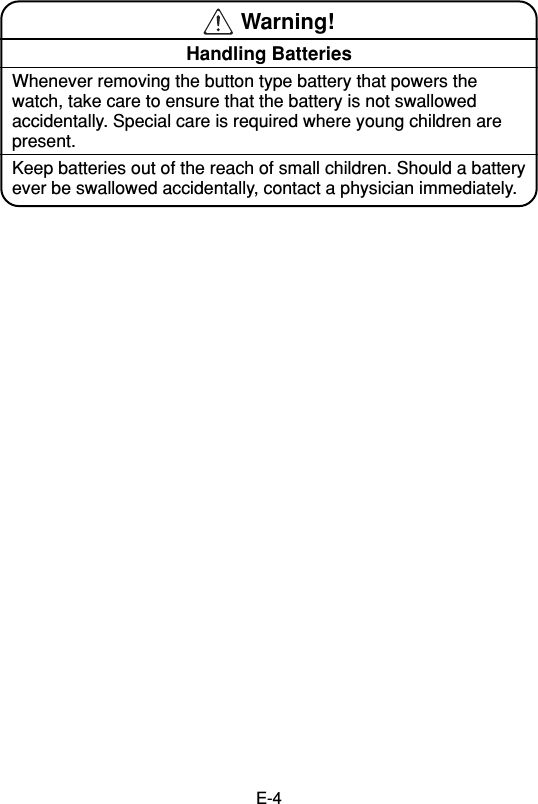 E-4 Warning!Handling BatteriesWhenever removing the button type battery that powers thewatch, take care to ensure that the battery is not swallowedaccidentally. Special care is required where young children arepresent.Keep batteries out of the reach of small children. Should a batteryever be swallowed accidentally, contact a physician immediately.