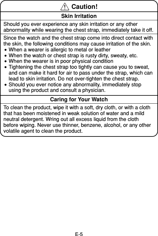 E-5 Caution!Skin IrritationShould you ever experience any skin irritation or any otherabnormality while wearing the chest strap, immediately take it off.Since the watch and the chest strap come into direct contact withthe skin, the following conditions may cause irritation of the skin.•When a wearer is allergic to metal or leather•When the watch or chest strap is rusty dirty, sweaty, etc.•When the wearer is in poor physical condition•Tightening the chest strap too tightly can cause you to sweat,and can make it hard for air to pass under the strap, which canlead to skin irritation. Do not over-tighten the chest strap.•Should you ever notice any abnormality, immediately stopusing the product and consult a physician.Caring for Your WatchTo clean the product, wipe it with a soft, dry cloth, or with a cloththat has been moistened in weak solution of water and a mildneutral detergent. Wring out all excess liquid from the clothbefore wiping. Never use thinner, benzene, alcohol, or any othervolatile agent to clean the product.