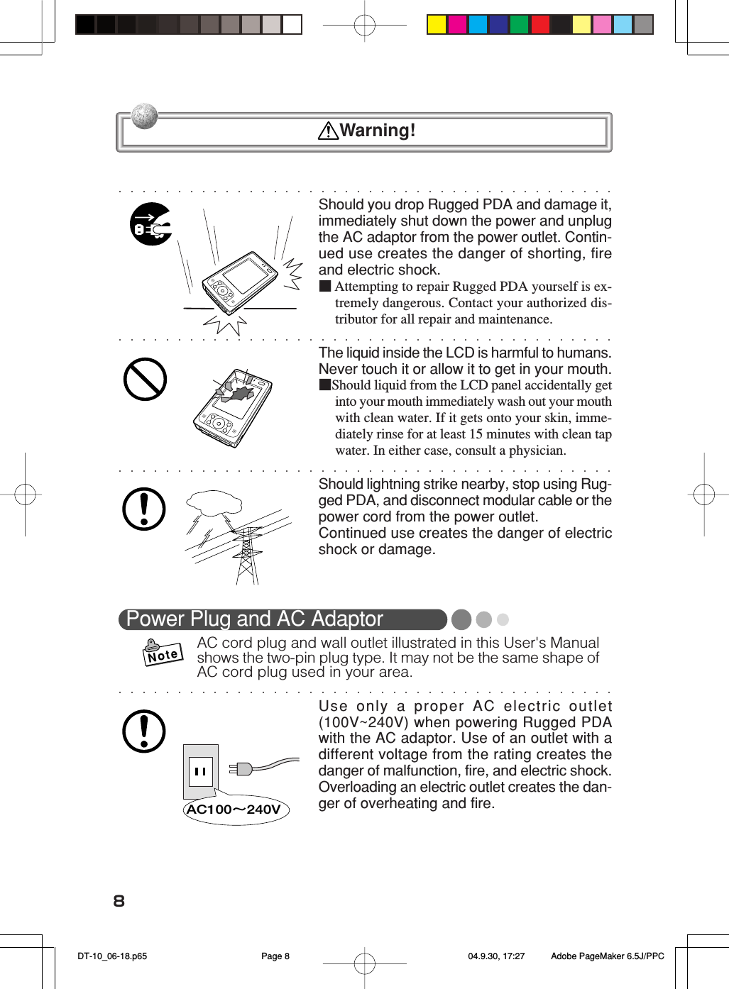 8Should you drop Rugged PDA and damage it,immediately shut down the power and unplugthe AC adaptor from the power outlet. Contin-ued use creates the danger of shorting, fireand electric shock.■Attempting to repair Rugged PDA yourself is ex-tremely dangerous. Contact your authorized dis-tributor for all repair and maintenance.The liquid inside the LCD is harmful to humans.Never touch it or allow it to get in your mouth.■Should liquid from the LCD panel accidentally getinto your mouth immediately wash out your mouthwith clean water. If it gets onto your skin, imme-diately rinse for at least 15 minutes with clean tapwater. In either case, consult a physician.Should lightning strike nearby, stop using Rug-ged PDA, and disconnect modular cable or thepower cord from the power outlet.Continued use creates the danger of electricshock or damage.Power Plug and AC AdaptorAC cord plug and wall outlet illustrated in this User&apos;s Manualshows the two-pin plug type. It may not be the same shape ofAC cord plug used in your area.Use only a proper AC electric outlet(100V~240V) when powering Rugged PDAwith the AC adaptor. Use of an outlet with adifferent voltage from the rating creates thedanger of malfunction, fire, and electric shock.Overloading an electric outlet creates the dan-ger of overheating and fire.AC100∼240V  Warning!Note DT-10_06-18.p65 04.9.30, 17:27Page 8 Adobe PageMaker 6.5J/PPC