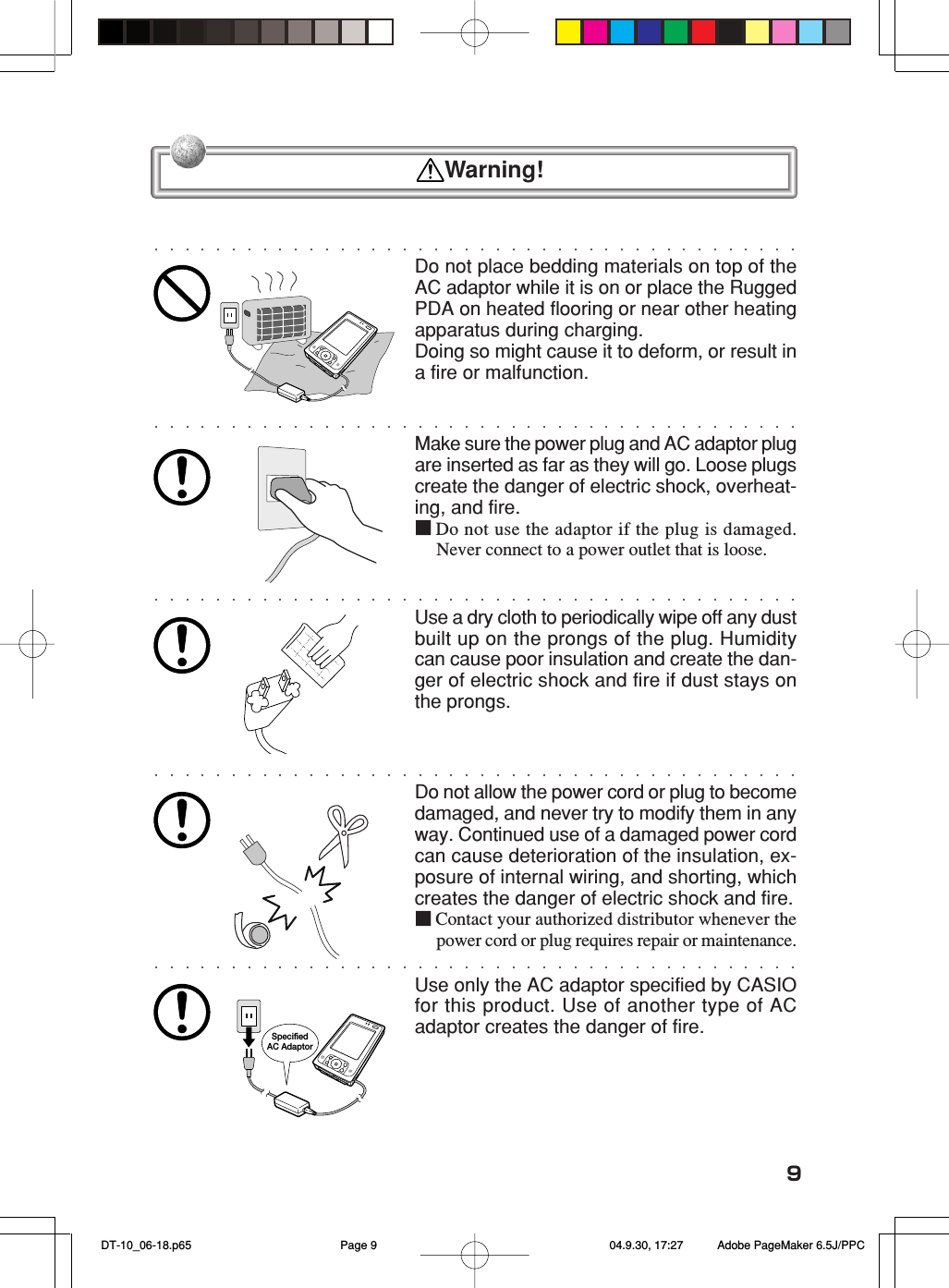 9Do not place bedding materials on top of theAC adaptor while it is on or place the RuggedPDA on heated flooring or near other heatingapparatus during charging.Doing so might cause it to deform, or result ina fire or malfunction.Make sure the power plug and AC adaptor plugare inserted as far as they will go. Loose plugscreate the danger of electric shock, overheat-ing, and fire.■Do not use the adaptor if the plug is damaged.Never connect to a power outlet that is loose.Use a dry cloth to periodically wipe off any dustbuilt up on the prongs of the plug. Humiditycan cause poor insulation and create the dan-ger of electric shock and fire if dust stays onthe prongs.Do not allow the power cord or plug to becomedamaged, and never try to modify them in anyway. Continued use of a damaged power cordcan cause deterioration of the insulation, ex-posure of internal wiring, and shorting, whichcreates the danger of electric shock and fire.■Contact your authorized distributor whenever thepower cord or plug requires repair or maintenance.Use only the AC adaptor specified by CASIOfor this product. Use of another type of ACadaptor creates the danger of fire.Specified AC Adaptor  Warning! DT-10_06-18.p65 04.9.30, 17:27Page 9 Adobe PageMaker 6.5J/PPC