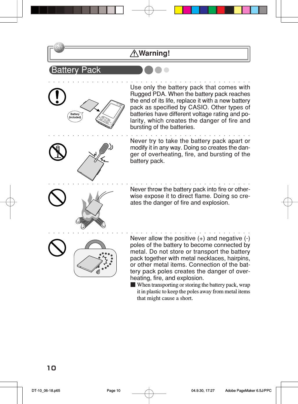 10Battery PackUse only the battery pack that comes withRugged PDA. When the battery pack reachesthe end of its life, replace it with a new batterypack as specified by CASIO. Other types ofbatteries have different voltage rating and po-larity, which creates the danger of fire andbursting of the batteries.Never try to take the battery pack apart ormodify it in any way. Doing so creates the dan-ger of overheating, fire, and bursting of thebattery pack.Never throw the battery pack into fire or other-wise expose it to direct flame. Doing so cre-ates the danger of fire and explosion.Never allow the positive (+) and negative (-)poles of the battery to become connected bymetal. Do not store or transport the batterypack together with metal necklaces, hairpins,or other metal items. Connection of the bat-tery pack poles creates the danger of over-heating, fire, and explosion.■When transporting or storing the battery pack, wrapit in plastic to keep the poles away from metal itemsthat might cause a short.Battery (included)  Warning! DT-10_06-18.p65 04.9.30, 17:27Page 10 Adobe PageMaker 6.5J/PPC