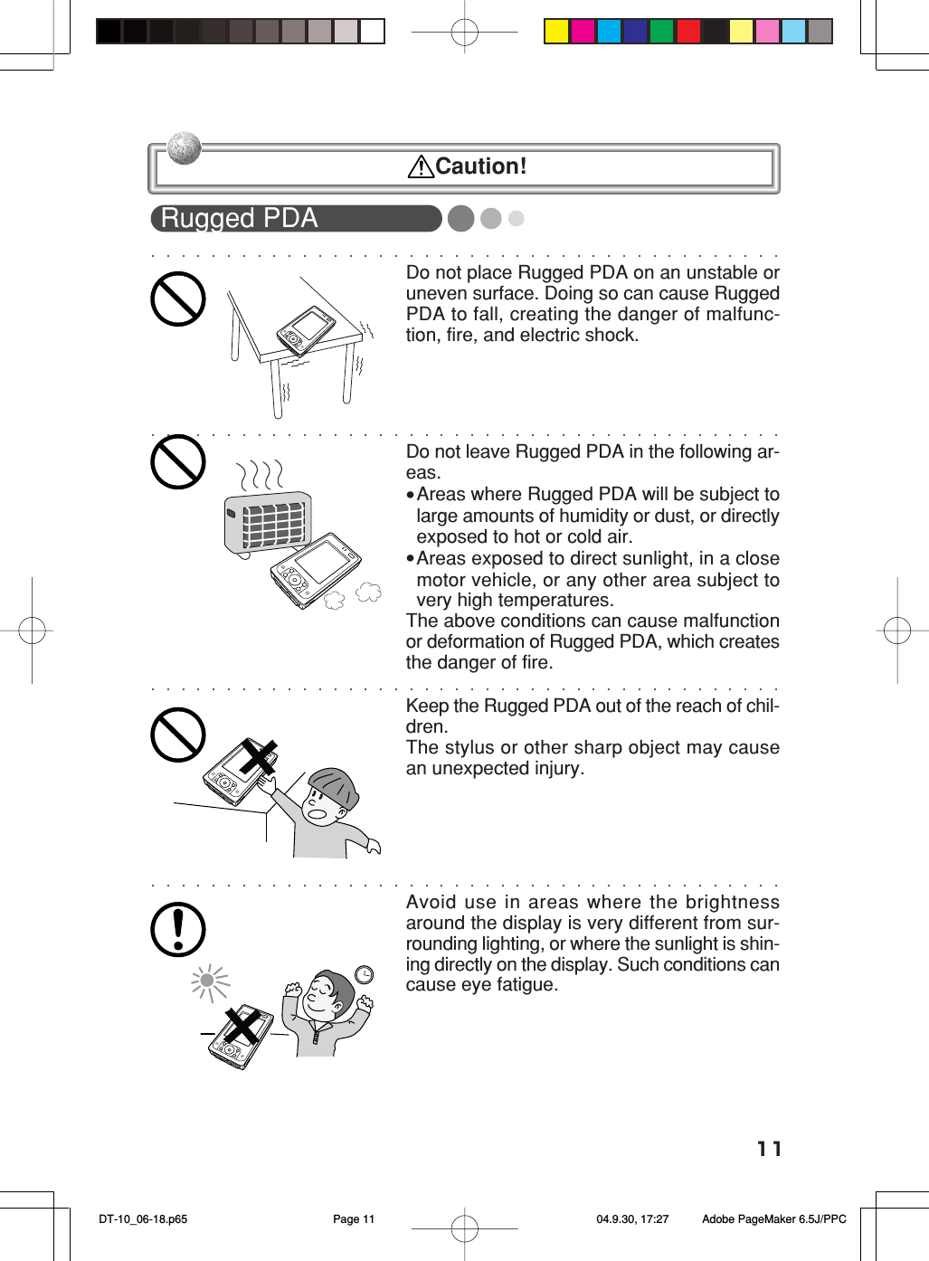 11Rugged PDADo not place Rugged PDA on an unstable oruneven surface. Doing so can cause RuggedPDA to fall, creating the danger of malfunc-tion, fire, and electric shock.Do not leave Rugged PDA in the following ar-eas.•Areas where Rugged PDA will be subject tolarge amounts of humidity or dust, or directlyexposed to hot or cold air.•Areas exposed to direct sunlight, in a closemotor vehicle, or any other area subject tovery high temperatures.The above conditions can cause malfunctionor deformation of Rugged PDA, which createsthe danger of fire.Keep the Rugged PDA out of the reach of chil-dren.The stylus or other sharp object may causean unexpected injury.Avoid use in areas where the brightnessaround the display is very different from sur-rounding lighting, or where the sunlight is shin-ing directly on the display. Such conditions cancause eye fatigue. Caution! DT-10_06-18.p65 04.9.30, 17:27Page 11 Adobe PageMaker 6.5J/PPC