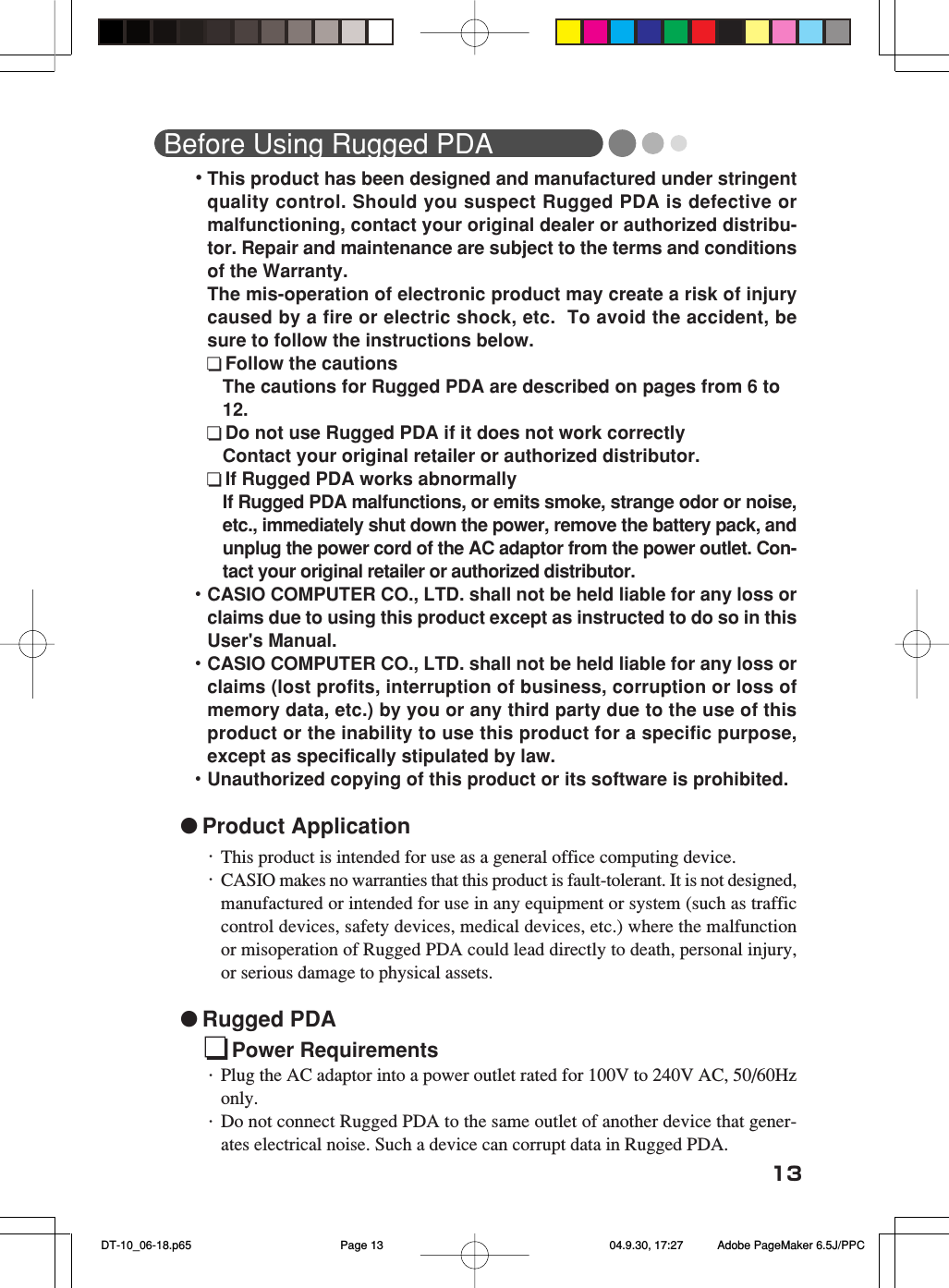 13Before Using Rugged PDA・This product has been designed and manufactured under stringentquality control. Should you suspect Rugged PDA is defective ormalfunctioning, contact your original dealer or authorized distribu-tor. Repair and maintenance are subject to the terms and conditionsof the Warranty.The mis-operation of electronic product may create a risk of injurycaused by a fire or electric shock, etc.  To avoid the accident, besure to follow the instructions below.Follow the cautionsThe cautions for Rugged PDA are described on pages from 6 to12.Do not use Rugged PDA if it does not work correctlyContact your original retailer or authorized distributor.If Rugged PDA works abnormallyIf Rugged PDA malfunctions, or emits smoke, strange odor or noise,etc., immediately shut down the power, remove the battery pack, andunplug the power cord of the AC adaptor from the power outlet. Con-tact your original retailer or authorized distributor.・CASIO COMPUTER CO., LTD. shall not be held liable for any loss orclaims due to using this product except as instructed to do so in thisUser&apos;s Manual.・CASIO COMPUTER CO., LTD. shall not be held liable for any loss orclaims (lost profits, interruption of business, corruption or loss ofmemory data, etc.) by you or any third party due to the use of thisproduct or the inability to use this product for a specific purpose,except as specifically stipulated by law.・Unauthorized copying of this product or its software is prohibited. ●Product Application・This product is intended for use as a general office computing device.・CASIO makes no warranties that this product is fault-tolerant. It is not designed,manufactured or intended for use in any equipment or system (such as trafficcontrol devices, safety devices, medical devices, etc.) where the malfunctionor misoperation of Rugged PDA could lead directly to death, personal injury,or serious damage to physical assets.●Rugged PDAPower Requirements・Plug the AC adaptor into a power outlet rated for 100V to 240V AC, 50/60Hzonly.・Do not connect Rugged PDA to the same outlet of another device that gener-ates electrical noise. Such a device can corrupt data in Rugged PDA. DT-10_06-18.p65 04.9.30, 17:27Page 13 Adobe PageMaker 6.5J/PPC