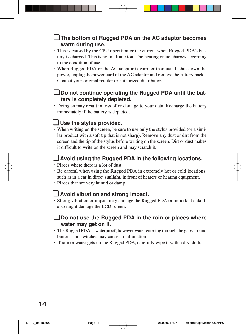 14The bottom of Rugged PDA on the AC adaptor becomeswarm during use.・This is caused by the CPU operation or the current when Rugged PDA&apos;s bat-tery is charged. This is not malfunction. The heating value charges accordingto the condition of use.・When Rugged PDA or the AC adaptor is warmer than usual, shut down thepower, unplug the power cord of the AC adaptor and remove the battery packs.Contact your original retailer or authorized distributor.Do not continue operating the Rugged PDA until the bat-tery is completely depleted.・Doing so may result in loss of or damage to your data. Recharge the batteryimmediately if the battery is depleted.Use the stylus provided.・When writing on the screen, be sure to use only the stylus provided (or a simi-lar product with a soft tip that is not sharp). Remove any dust or dirt from thescreen and the tip of the stylus before writing on the screen. Dirt or dust makesit difficult to write on the screen and may scratch it.Avoid using the Rugged PDA in the following locations.・Places where there is a lot of dust・Be careful when using the Rugged PDA in extremely hot or cold locations,such as in a car in direct sunlight, in front of heaters or heating equipment.・Places that are very humid or dampAvoid vibration and strong impact.・Strong vibration or impact may damage the Rugged PDA or important data. Italso might damage the LCD screen.Do not use the Rugged PDA in the rain or places wherewater may get on it.・The Rugged PDA is waterproof, however water entering through the gaps aroundbuttons and switches may cause a malfunction.・If rain or water gets on the Rugged PDA, carefully wipe it with a dry cloth. DT-10_06-18.p65 04.9.30, 17:27Page 14 Adobe PageMaker 6.5J/PPC