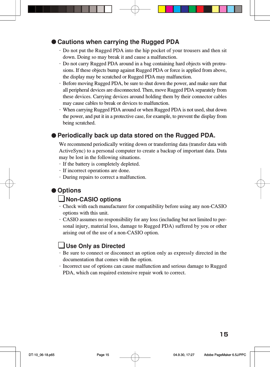 15●Cautions when carrying the Rugged PDA・Do not put the Rugged PDA into the hip pocket of your trousers and then sitdown. Doing so may break it and cause a malfunction.・Do not carry Rugged PDA around in a bag containing hard objects with protru-sions. If these objects bump against Rugged PDA or force is applied from above,the display may be scratched or Rugged PDA may malfunction.・Before moving Rugged PDA, be sure to shut down the power, and make sure thatall peripheral devices are disconnected. Then, move Rugged PDA separately fromthese devices. Carrying devices around holding them by their connector cablesmay cause cables to break or devices to malfunction.・When carrying Rugged PDA around or when Rugged PDA is not used, shut downthe power, and put it in a protective case, for example, to prevent the display frombeing scratched.●Periodically back up data stored on the Rugged PDA.We recommend periodically writing down or transferring data (transfer data withActiveSync) to a personal computer to create a backup of important data. Datamay be lost in the following situations.・If the battery is completely depleted.・If incorrect operations are done.・During repairs to correct a malfunction.●OptionsNon-CASIO options・Check with each manufacturer for compatibility before using any non-CASIOoptions with this unit.・CASIO assumes no responsibility for any loss (including but not limited to per-sonal injury, material loss, damage to Rugged PDA) suffered by you or otherarising out of the use of a non-CASIO option.Use Only as Directed・Be sure to connect or disconnect an option only as expressly directed in thedocumentation that comes with the option.・Incorrect use of options can cause malfunction and serious damage to RuggedPDA, which can required extensive repair work to correct. DT-10_06-18.p65 04.9.30, 17:27Page 15 Adobe PageMaker 6.5J/PPC