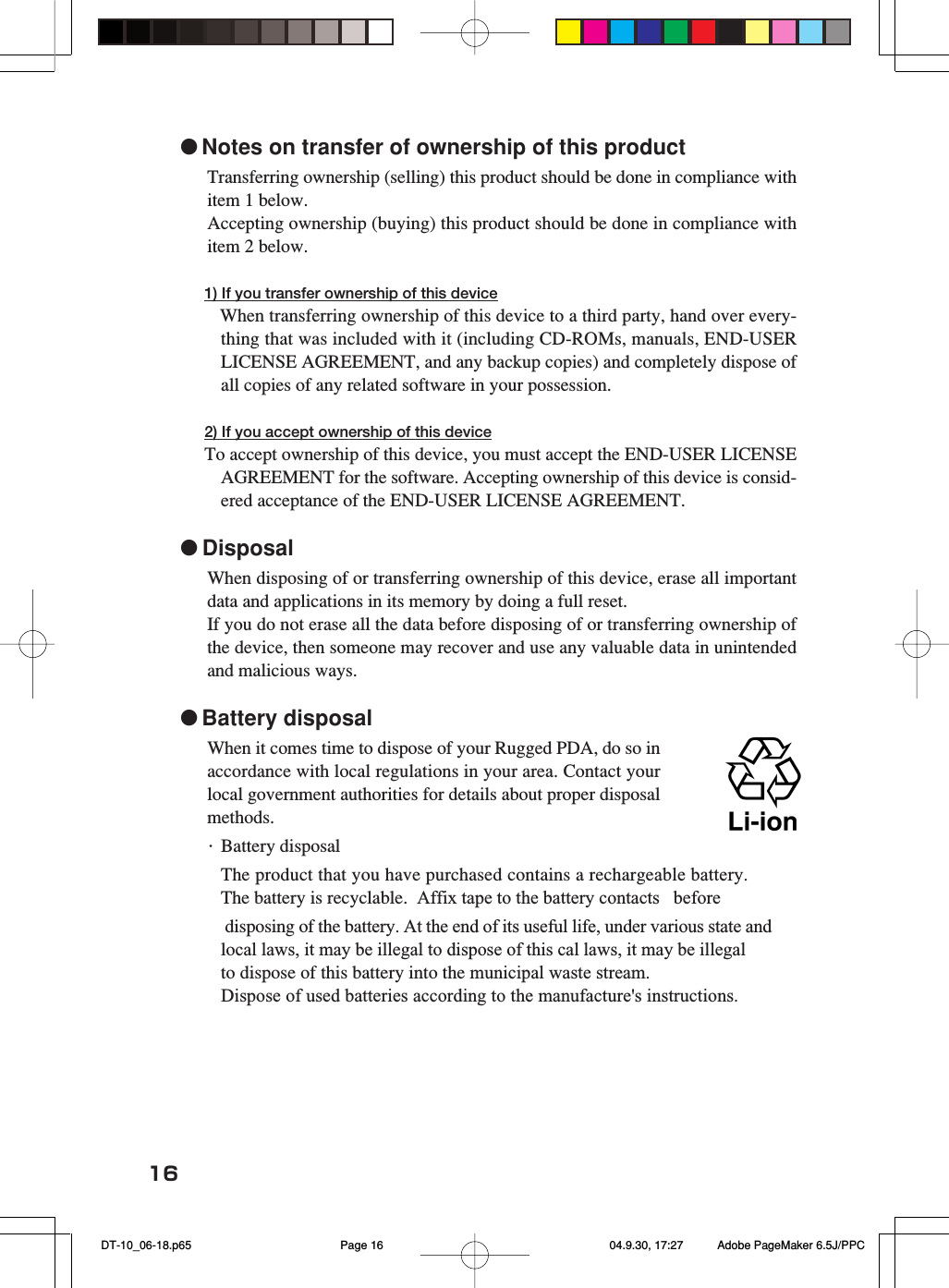 16●Notes on transfer of ownership of this productTransferring ownership (selling) this product should be done in compliance withitem 1 below.Accepting ownership (buying) this product should be done in compliance withitem 2 below.1) If you transfer ownership of this device When transferring ownership of this device to a third party, hand over every-thing that was included with it (including CD-ROMs, manuals, END-USERLICENSE AGREEMENT, and any backup copies) and completely dispose ofall copies of any related software in your possession.2) If you accept ownership of this deviceTo accept ownership of this device, you must accept the END-USER LICENSEAGREEMENT for the software. Accepting ownership of this device is consid-ered acceptance of the END-USER LICENSE AGREEMENT.●DisposalWhen disposing of or transferring ownership of this device, erase all importantdata and applications in its memory by doing a full reset.If you do not erase all the data before disposing of or transferring ownership ofthe device, then someone may recover and use any valuable data in unintendedand malicious ways.●Battery disposalWhen it comes time to dispose of your Rugged PDA, do so inaccordance with local regulations in your area. Contact yourlocal government authorities for details about proper disposalmethods.・Battery disposalThe product that you have purchased contains a rechargeable battery. The battery is recyclable.  Affix tape to the battery contacts   before                         disposing of the battery. At the end of its useful life, under various state and local laws, it may be illegal to dispose of this cal laws, it may be illegal to dispose of this battery into the municipal waste stream.Dispose of used batteries according to the manufacture&apos;s instructions.               DT-10_06-18.p65 04.9.30, 17:27Page 16 Adobe PageMaker 6.5J/PPC