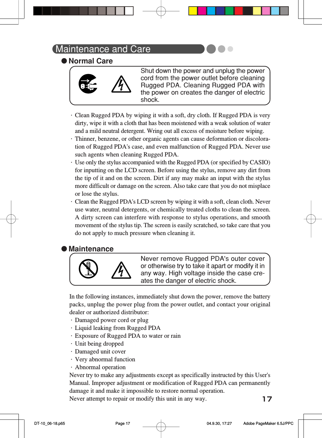 17Maintenance and Care●Normal CareShut down the power and unplug the powercord from the power outlet before cleaningRugged PDA. Cleaning Rugged PDA withthe power on creates the danger of electricshock.・Clean Rugged PDA by wiping it with a soft, dry cloth. If Rugged PDA is verydirty, wipe it with a cloth that has been moistened with a weak solution of waterand a mild neutral detergent. Wring out all excess of moisture before wiping.・Thinner, benzene, or other organic agents can cause deformation or discolora-tion of Rugged PDA&apos;s case, and even malfunction of Rugged PDA. Never usesuch agents when cleaning Rugged PDA.・Use only the stylus accompanied with the Rugged PDA (or specified by CASIO)for inputting on the LCD screen. Before using the stylus, remove any dirt fromthe tip of it and on the screen. Dirt if any may make an input with the stylusmore difficult or damage on the screen. Also take care that you do not misplaceor lose the stylus.・Clean the Rugged PDA&apos;s LCD screen by wiping it with a soft, clean cloth. Neveruse water, neutral detergents, or chemically treated cloths to clean the screen.A dirty screen can interfere with response to stylus operations, and smoothmovement of the stylus tip. The screen is easily scratched, so take care that youdo not apply to much pressure when cleaning it.●MaintenanceNever remove Rugged PDA&apos;s outer coveror otherwise try to take it apart or modify it inany way. High voltage inside the case cre-ates the danger of electric shock.In the following instances, immediately shut down the power, remove the batterypacks, unplug the power plug from the power outlet, and contact your originaldealer or authorized distributor:・Damaged power cord or plug・Liquid leaking from Rugged PDA・Exposure of Rugged PDA to water or rain・Unit being dropped・Damaged unit cover・Very abnormal function・Abnormal operationNever try to make any adjustments except as specifically instructed by this User&apos;sManual. Improper adjustment or modification of Rugged PDA can permanentlydamage it and make it impossible to restore normal operation.Never attempt to repair or modify this unit in any way. DT-10_06-18.p65 04.9.30, 17:27Page 17 Adobe PageMaker 6.5J/PPC