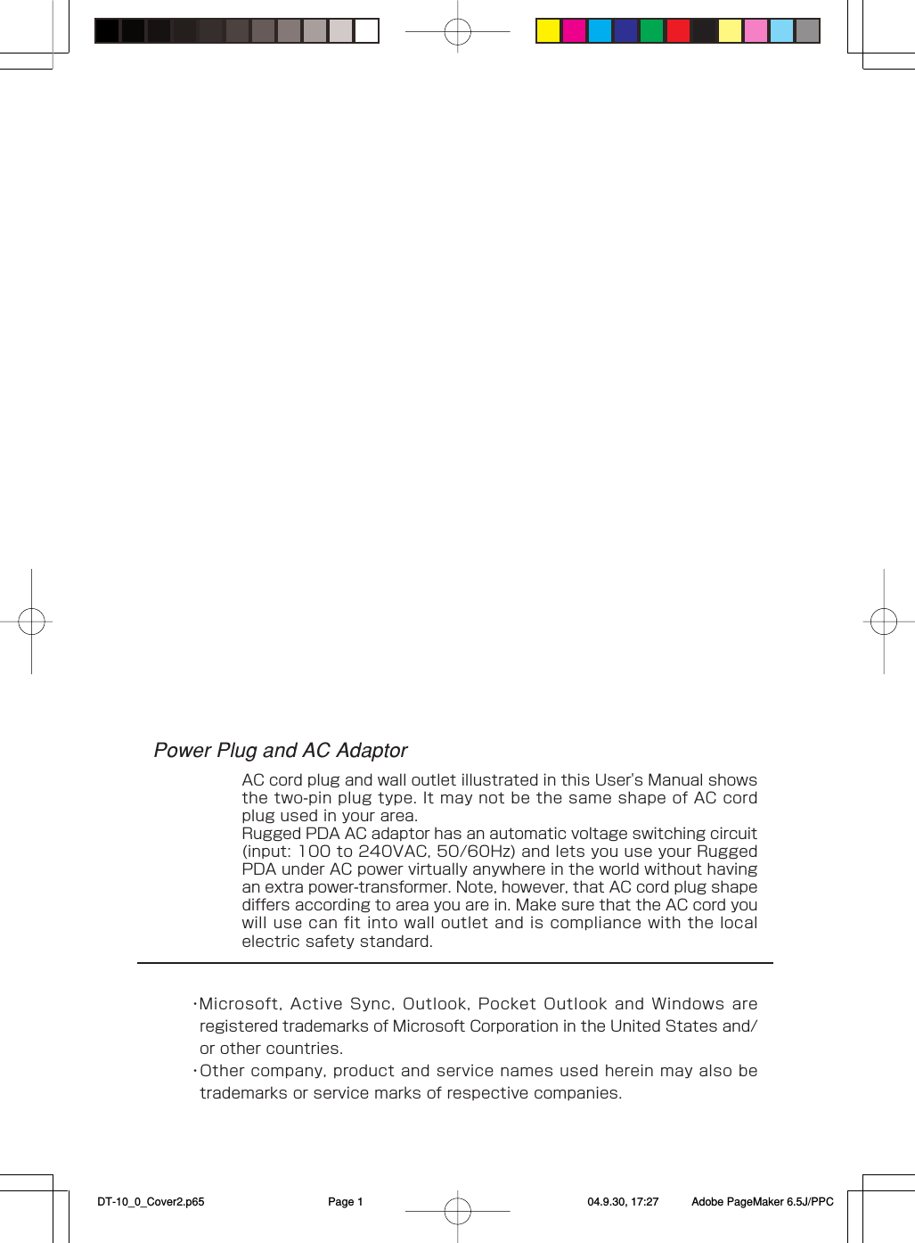 Power Plug and AC AdaptorAC cord plug and wall outlet illustrated in this User&apos;s Manual showsthe two-pin plug type. It may not be the same shape of AC cordplug used in your area.Rugged PDA AC adaptor has an automatic voltage switching circuit(input: 100 to 240VAC, 50/60Hz) and lets you use your RuggedPDA under AC power virtually anywhere in the world without havingan extra power-transformer. Note, however, that AC cord plug shapediffers according to area you are in. Make sure that the AC cord youwill use can fit into wall outlet and is compliance with the localelectric safety standard.・Microsoft, Active Sync, Outlook, Pocket Outlook and Windows areregistered trademarks of Microsoft Corporation in the United States and/or other countries.・Other company, product and service names used herein may also betrademarks or service marks of respective companies. DT-10_0_Cover2.p65 04.9.30, 17:27Page 1 Adobe PageMaker 6.5J/PPC