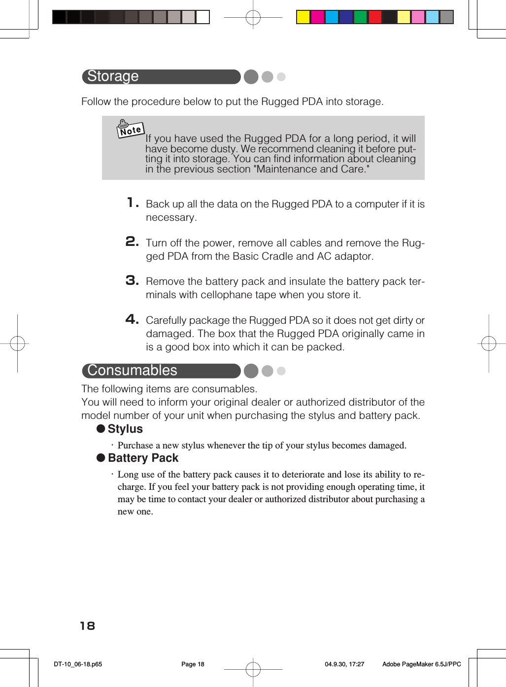 18StorageFollow the procedure below to put the Rugged PDA into storage.NoteIf you have used the Rugged PDA for a long period, it willhave become dusty. We recommend cleaning it before put-ting it into storage. You can find information about cleaningin the previous section &quot;Maintenance and Care.&quot;1. Back up all the data on the Rugged PDA to a computer if it isnecessary.2. Turn off the power, remove all cables and remove the Rug-ged PDA from the Basic Cradle and AC adaptor.3. Remove the battery pack and insulate the battery pack ter-minals with cellophane tape when you store it.4. Carefully package the Rugged PDA so it does not get dirty ordamaged. The box that the Rugged PDA originally came inis a good box into which it can be packed.ConsumablesThe following items are consumables.You will need to inform your original dealer or authorized distributor of themodel number of your unit when purchasing the stylus and battery pack.●Stylus・Purchase a new stylus whenever the tip of your stylus becomes damaged.●Battery Pack・Long use of the battery pack causes it to deteriorate and lose its ability to re-charge. If you feel your battery pack is not providing enough operating time, itmay be time to contact your dealer or authorized distributor about purchasing anew one. DT-10_06-18.p65 04.9.30, 17:27Page 18 Adobe PageMaker 6.5J/PPC