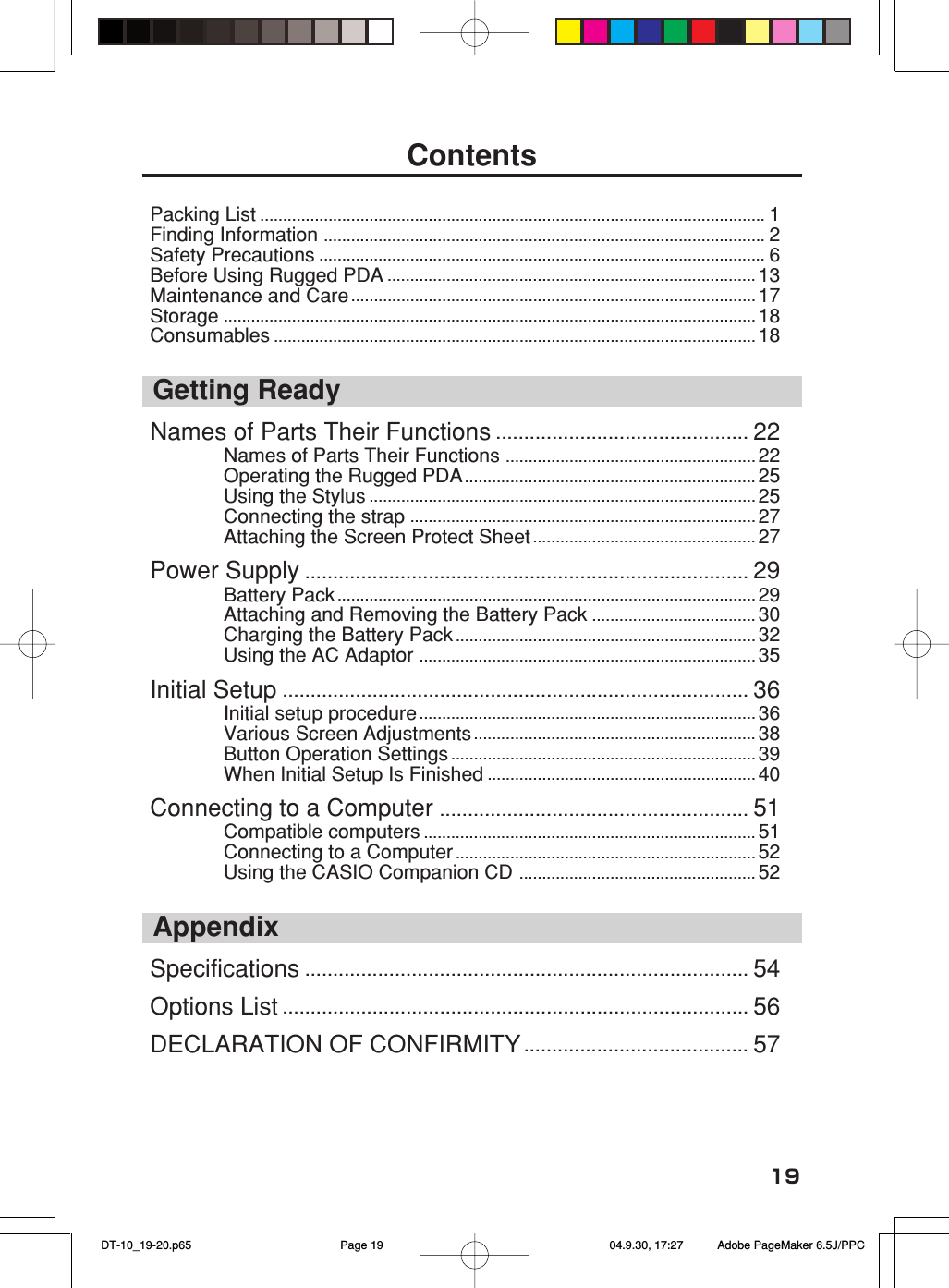 19ContentsPacking List ............................................................................................................... 1Finding Information ................................................................................................. 2Safety Precautions .................................................................................................. 6Before Using Rugged PDA ................................................................................. 13Maintenance and Care......................................................................................... 17Storage ..................................................................................................................... 18Consumables .......................................................................................................... 18Getting ReadyNames of Parts Their Functions ............................................. 22Names of Parts Their Functions ....................................................... 22Operating the Rugged PDA................................................................ 25Using the Stylus ..................................................................................... 25Connecting the strap ............................................................................ 27Attaching the Screen Protect Sheet ................................................. 27Power Supply ............................................................................... 29Battery Pack ............................................................................................ 29Attaching and Removing the Battery Pack .................................... 30Charging the Battery Pack .................................................................. 32Using the AC Adaptor .......................................................................... 35Initial Setup ................................................................................... 36Initial setup procedure .......................................................................... 36Various Screen Adjustments.............................................................. 38Button Operation Settings ................................................................... 39When Initial Setup Is Finished ........................................................... 40Connecting to a Computer ....................................................... 51Compatible computers ......................................................................... 51Connecting to a Computer .................................................................. 52Using the CASIO Companion CD .................................................... 52AppendixSpecifications ............................................................................... 54Options List ................................................................................... 56DECLARATION OF CONFIRMITY ........................................ 57 DT-10_19-20.p65 04.9.30, 17:27Page 19 Adobe PageMaker 6.5J/PPC