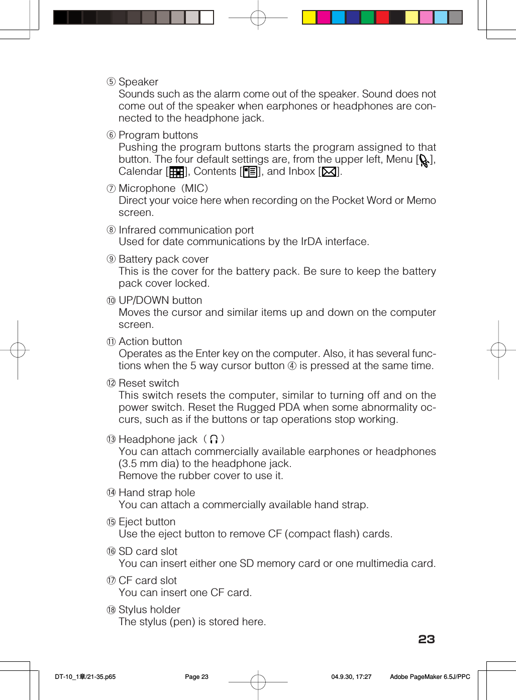 23tSpeakerSounds such as the alarm come out of the speaker. Sound does notcome out of the speaker when earphones or headphones are con-nected to the headphone jack.yProgram buttonsPushing the program buttons starts the program assigned to thatbutton. The four default settings are, from the upper left, Menu [ ],Calendar [ ], Contents [ ], and Inbox [ ].uMicrophone（MIC）Direct your voice here when recording on the Pocket Word or Memoscreen.iInfrared communication portUsed for date communications by the IrDA interface.oBattery pack coverThis is the cover for the battery pack. Be sure to keep the batterypack cover locked.!0 UP/DOWN buttonMoves the cursor and similar items up and down on the computerscreen.!1 Action buttonOperates as the Enter key on the computer. Also, it has several func-tions when the 5 way cursor button ④ is pressed at the same time.!2 Reset switchThis switch resets the computer, similar to turning off and on thepower switch. Reset the Rugged PDA when some abnormality oc-curs, such as if the buttons or tap operations stop working.!3 Headphone jack（   ）You can attach commercially available earphones or headphones(3.5 mm dia) to the headphone jack.Remove the rubber cover to use it.!4 Hand strap holeYou can attach a commercially available hand strap.!5 Eject buttonUse the eject button to remove CF (compact flash) cards.!6 SD card slotYou can insert either one SD memory card or one multimedia card.!7 CF card slotYou can insert one CF card.!8 Stylus holderThe stylus (pen) is stored here. DT-10_1章/21-35.p65 04.9.30, 17:27Page 23 Adobe PageMaker 6.5J/PPC