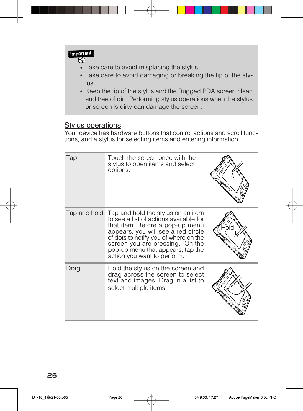 26HoldImportant•Take care to avoid misplacing the stylus.•Take care to avoid damaging or breaking the tip of the sty-lus.•Keep the tip of the stylus and the Rugged PDA screen cleanand free of dirt. Performing stylus operations when the stylusor screen is dirty can damage the screen.Stylus operationsYour device has hardware buttons that control actions and scroll func-tions, and a stylus for selecting items and entering information.Tap Touch the screen once with thestylus to open items and selectoptions.Tap and hold Tap and hold the stylus on an itemto see a list of actions available forthat item. Before a pop-up menuappears, you will see a red circleof dots to notify you of where on thescreen you are pressing.  On thepop-up menu that appears, tap theaction you want to perform.Drag Hold the stylus on the screen anddrag across the screen to selecttext and images. Drag in a list toselect multiple items. DT-10_1章/21-35.p65 04.9.30, 17:27Page 26 Adobe PageMaker 6.5J/PPC