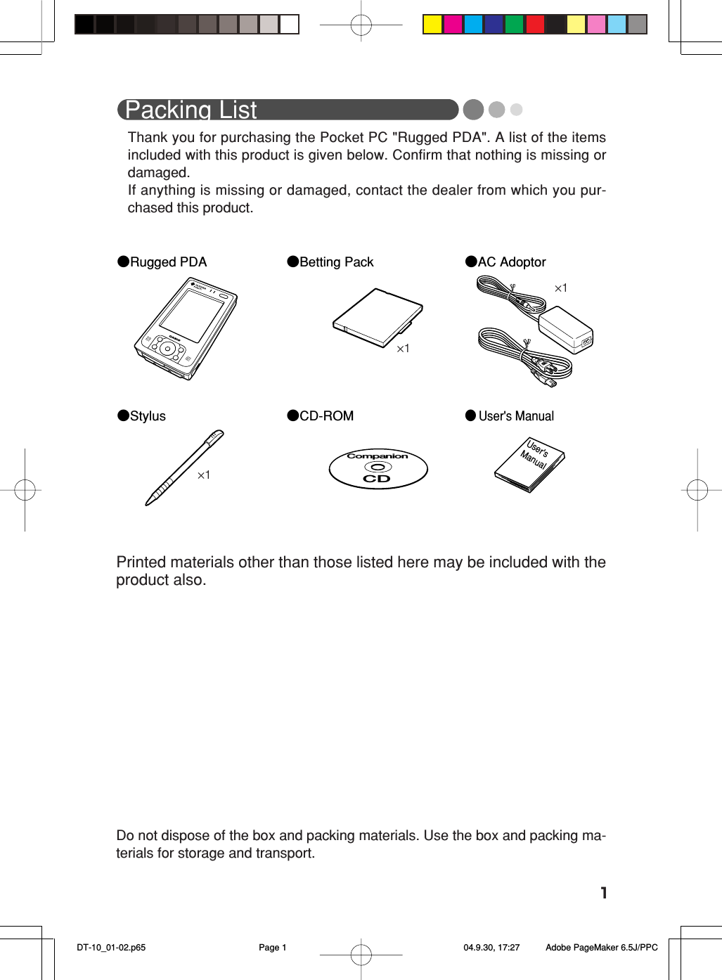 1Packing ListThank you for purchasing the Pocket PC &quot;Rugged PDA&quot;. A list of the itemsincluded with this product is given below. Confirm that nothing is missing ordamaged.If anything is missing or damaged, contact the dealer from which you pur-chased this product.●Rugged PDA●Stylus●AC Adoptor●Betting Pack● User&apos;s ManualUser&apos;s  Manual●CD-ROMCompanionCDDo not dispose of the box and packing materials. Use the box and packing ma-terials for storage and transport.Printed materials other than those listed here may be included with theproduct also.×1×1×1 DT-10_01-02.p65 04.9.30, 17:27Page 1 Adobe PageMaker 6.5J/PPC