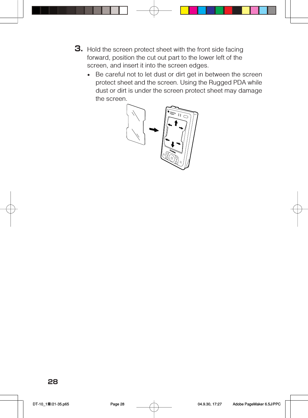 283. Hold the screen protect sheet with the front side facingforward, position the cut out part to the lower left of thescreen, and insert it into the screen edges.•Be careful not to let dust or dirt get in between the screenprotect sheet and the screen. Using the Rugged PDA whiledust or dirt is under the screen protect sheet may damagethe screen. DT-10_1章/21-35.p65 04.9.30, 17:27Page 28 Adobe PageMaker 6.5J/PPC