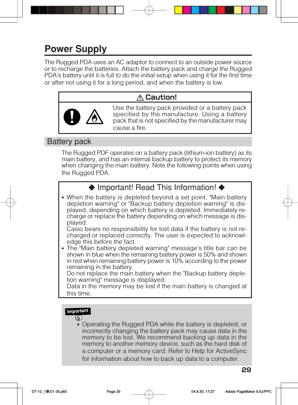 29Power SupplyThe Rugged PDA uses an AC adaptor to connect to an outside power sourceor to recharge the batteries. Attach the battery pack and charge the RuggedPDA&apos;s battery until it is full to do the initial setup when using it for the first timeor after not using it for a long period, and when the battery is low. Caution!Use the battery pack provided or a battery packspecified by the manufacture. Using a batterypack that is not specified by the manufacturer maycause a fire.Battery packThe Rugged PDF operates on a battery pack (lithium-ion battery) as itsmain battery, and has an internal backup battery to protect its memorywhen changing the main battery. Note the following points when usingthe Rugged PDA.◆ Important! Read This Information! ◆•When the battery is depleted beyond a set point, &quot;Main batterydepletion warning&quot; or &quot;Backup battery depletion warning&quot; is dis-played, depending on which battery is depleted. Immediately re-charge or replace the battery depending on which message is dis-played.Casio bears no responsibility for lost data if the battery is not re-charged or replaced correctly. The user is expected to acknowl-edge this before the fact.•The &quot;Main battery depleted warning&quot; message&apos;s title bar can beshown in blue when the remaining battery power is 50% and shownin red when remaining battery power is 10% according to the powerremaining in the battery.Do not replace the main battery when the &quot;Backup battery deple-tion warning&quot; message is displayed.Data in the memory may be lost if the main battery is changed atthis time.Important•Operating the Rugged PDA while the battery is depleted, orincorrectly changing the battery pack may cause data in thememory to be lost. We recommend backing up data in thememory to another memory device, such as the hard disk ofa computer or a memory card. Refer to Help for ActiveSyncfor information about how to back up data to a computer. DT-10_1章/21-35.p65 04.9.30, 17:27Page 29 Adobe PageMaker 6.5J/PPC