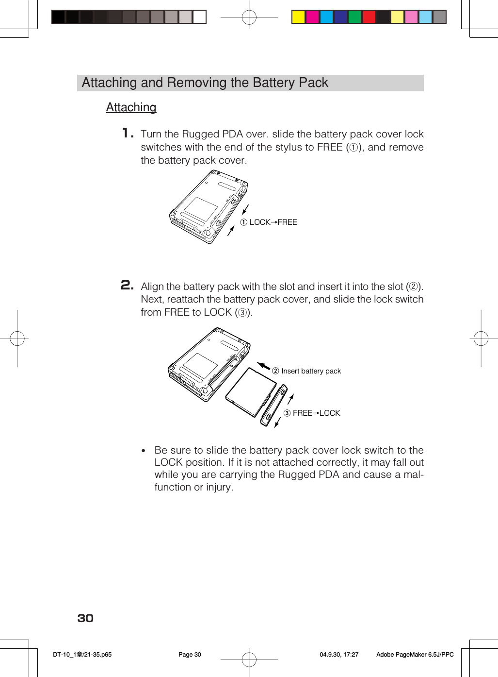 30Attaching and Removing the Battery PackAttaching1. Turn the Rugged PDA over. slide the battery pack cover lockswitches with the end of the stylus to FREE (q), and removethe battery pack cover.2. Align the battery pack with the slot and insert it into the slot (w).Next, reattach the battery pack cover, and slide the lock switchfrom FREE to LOCK (e).•Be sure to slide the battery pack cover lock switch to theLOCK position. If it is not attached correctly, it may fall outwhile you are carrying the Rugged PDA and cause a mal-function or injury.w Insert battery packe FREE→LOCKq LOCK→FREE DT-10_1章/21-35.p65 04.9.30, 17:27Page 30 Adobe PageMaker 6.5J/PPC