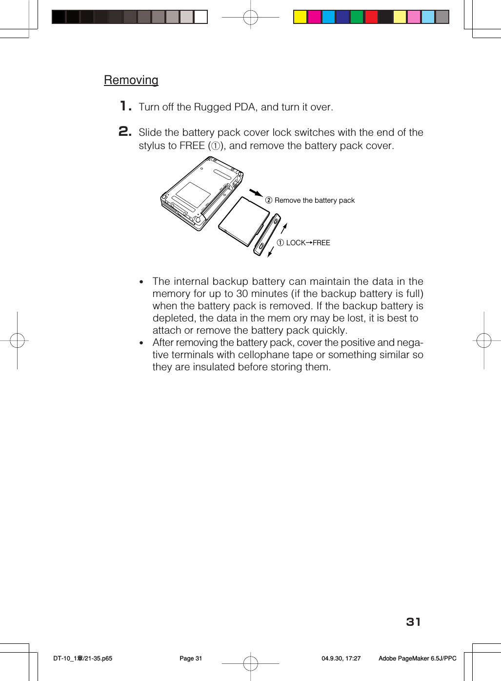 31Removing1. Turn off the Rugged PDA, and turn it over.2. Slide the battery pack cover lock switches with the end of thestylus to FREE (q), and remove the battery pack cover.•The internal backup battery can maintain the data in thememory for up to 30 minutes (if the backup battery is full)when the battery pack is removed. If the backup battery isdepleted, the data in the mem ory may be lost, it is best toattach or remove the battery pack quickly.•After removing the battery pack, cover the positive and nega-tive terminals with cellophane tape or something similar sothey are insulated before storing them.w Remove the battery packq LOCK→FREE DT-10_1章/21-35.p65 04.9.30, 17:27Page 31 Adobe PageMaker 6.5J/PPC