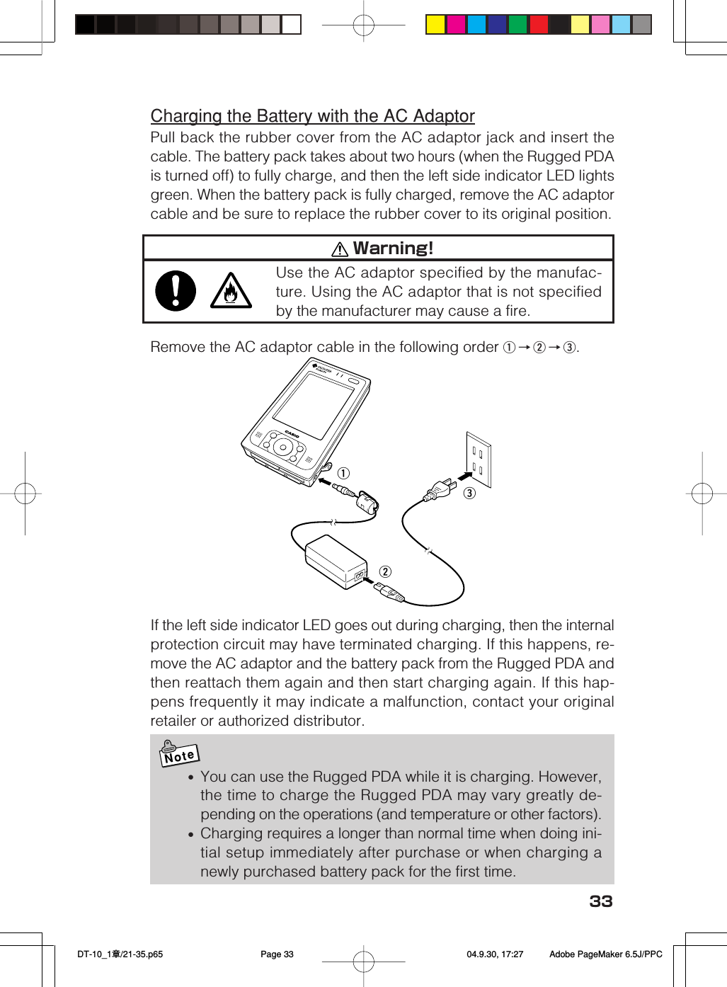 33Charging the Battery with the AC AdaptorPull back the rubber cover from the AC adaptor jack and insert thecable. The battery pack takes about two hours (when the Rugged PDAis turned off) to fully charge, and then the left side indicator LED lightsgreen. When the battery pack is fully charged, remove the AC adaptorcable and be sure to replace the rubber cover to its original position.Remove the AC adaptor cable in the following order q→w→e.If the left side indicator LED goes out during charging, then the internalprotection circuit may have terminated charging. If this happens, re-move the AC adaptor and the battery pack from the Rugged PDA andthen reattach them again and then start charging again. If this hap-pens frequently it may indicate a malfunction, contact your originalretailer or authorized distributor.Note•You can use the Rugged PDA while it is charging. However,the time to charge the Rugged PDA may vary greatly de-pending on the operations (and temperature or other factors).•Charging requires a longer than normal time when doing ini-tial setup immediately after purchase or when charging anewly purchased battery pack for the first time.qew Warning!Use the AC adaptor specified by the manufac-ture. Using the AC adaptor that is not specifiedby the manufacturer may cause a fire. DT-10_1章/21-35.p65 04.9.30, 17:27Page 33 Adobe PageMaker 6.5J/PPC