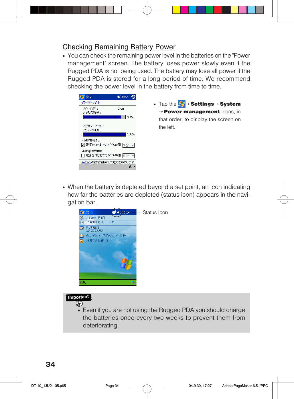 34Checking Remaining Battery Power•You can check the remaining power level in the batteries on the &quot;Powermanagement&quot; screen. The battery loses power slowly even if theRugged PDA is not being used. The battery may lose all power if theRugged PDA is stored for a long period of time. We recommendchecking the power level in the battery from time to time.•When the battery is depleted beyond a set point, an icon indicatinghow far the batteries are depleted (status icon) appears in the navi-gation bar.Important•Even if you are not using the Rugged PDA you should chargethe batteries once every two weeks to prevent them fromdeteriorating.•Tap the  →Settings →System→Power management icons, inthat order, to display the screen onthe left.Status Icon DT-10_1章/21-35.p65 04.9.30, 17:27Page 34 Adobe PageMaker 6.5J/PPC