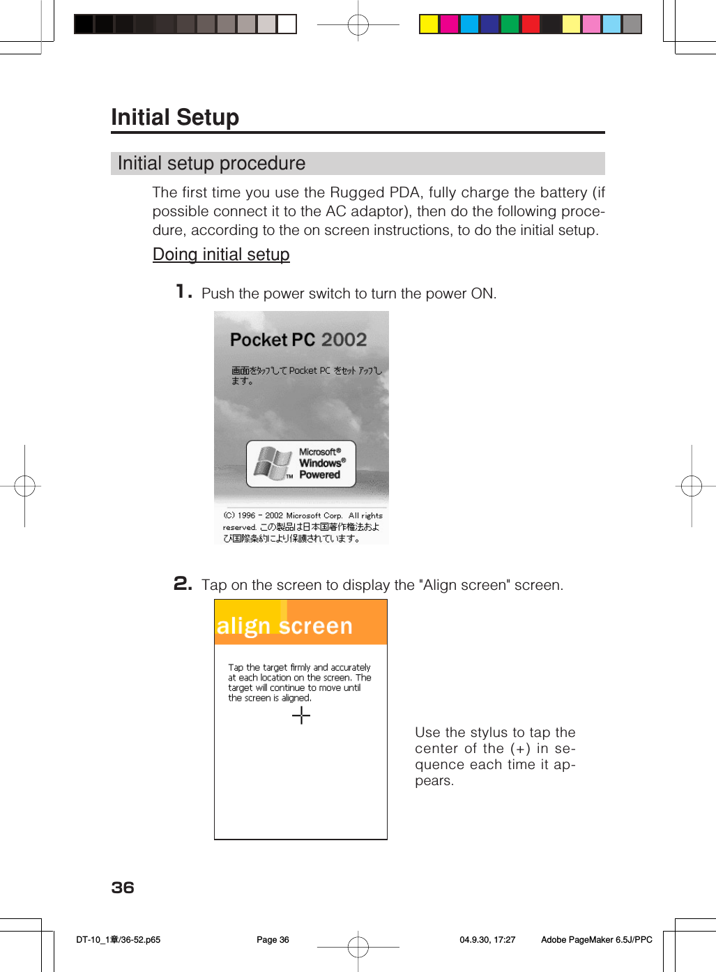 36Use the stylus to tap thecenter of the (+) in se-quence each time it ap-pears.Initial SetupInitial setup procedureThe first time you use the Rugged PDA, fully charge the battery (ifpossible connect it to the AC adaptor), then do the following proce-dure, according to the on screen instructions, to do the initial setup.Doing initial setup1. Push the power switch to turn the power ON.2. Tap on the screen to display the &quot;Align screen&quot; screen. DT-10_1章/36-52.p65 04.9.30, 17:27Page 36 Adobe PageMaker 6.5J/PPC