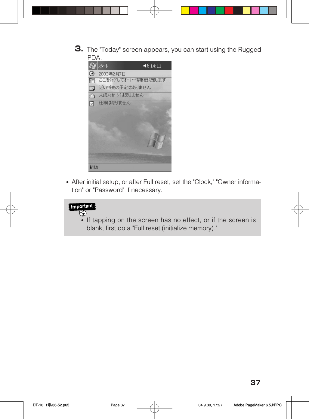 373. The &quot;Today&quot; screen appears, you can start using the RuggedPDA.Important•If tapping on the screen has no effect, or if the screen isblank, first do a &quot;Full reset (initialize memory).&quot;•After initial setup, or after Full reset, set the &quot;Clock,&quot; &quot;Owner informa-tion&quot; or &quot;Password&quot; if necessary. DT-10_1章/36-52.p65 04.9.30, 17:27Page 37 Adobe PageMaker 6.5J/PPC