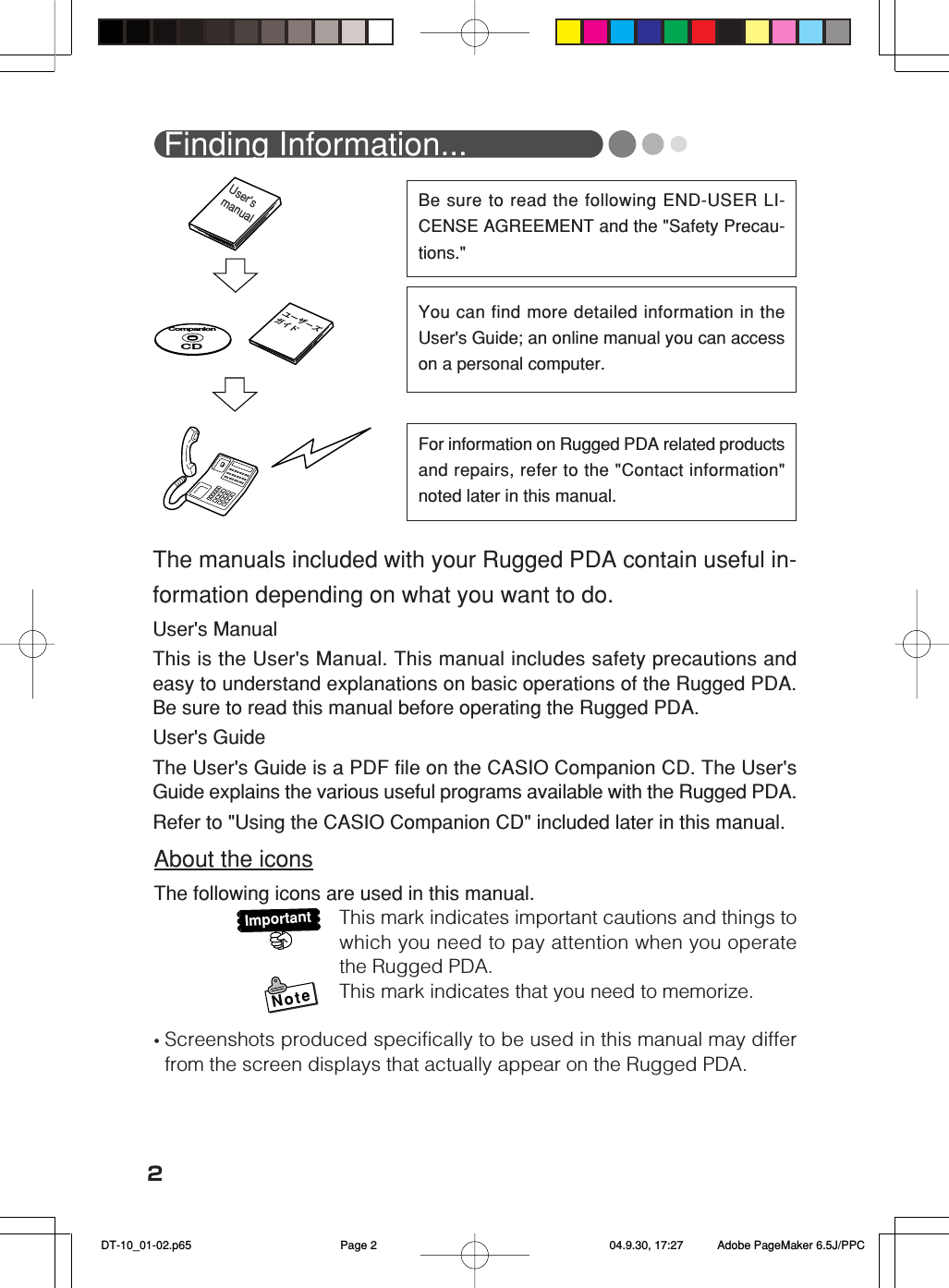 2Be sure to read the following END-USER LI-CENSE AGREEMENT and the &quot;Safety Precau-tions.&quot;You can find more detailed information in theUser&apos;s Guide; an online manual you can accesson a personal computer.For information on Rugged PDA related productsand repairs, refer to the &quot;Contact information&quot;noted later in this manual.ユーザーズ ガイド CompanionCDUser&apos;s  manual Finding Information...The manuals included with your Rugged PDA contain useful in-formation depending on what you want to do.User&apos;s ManualThis is the User&apos;s Manual. This manual includes safety precautions andeasy to understand explanations on basic operations of the Rugged PDA.Be sure to read this manual before operating the Rugged PDA.User&apos;s GuideThe User&apos;s Guide is a PDF file on the CASIO Companion CD. The User&apos;sGuide explains the various useful programs available with the Rugged PDA.Refer to &quot;Using the CASIO Companion CD&quot; included later in this manual.About the iconsThe following icons are used in this manual.This mark indicates important cautions and things towhich you need to pay attention when you operatethe Rugged PDA.This mark indicates that you need to memorize.•Screenshots produced specifically to be used in this manual may differfrom the screen displays that actually appear on the Rugged PDA.ImportantNote DT-10_01-02.p65 04.9.30, 17:27Page 2 Adobe PageMaker 6.5J/PPC