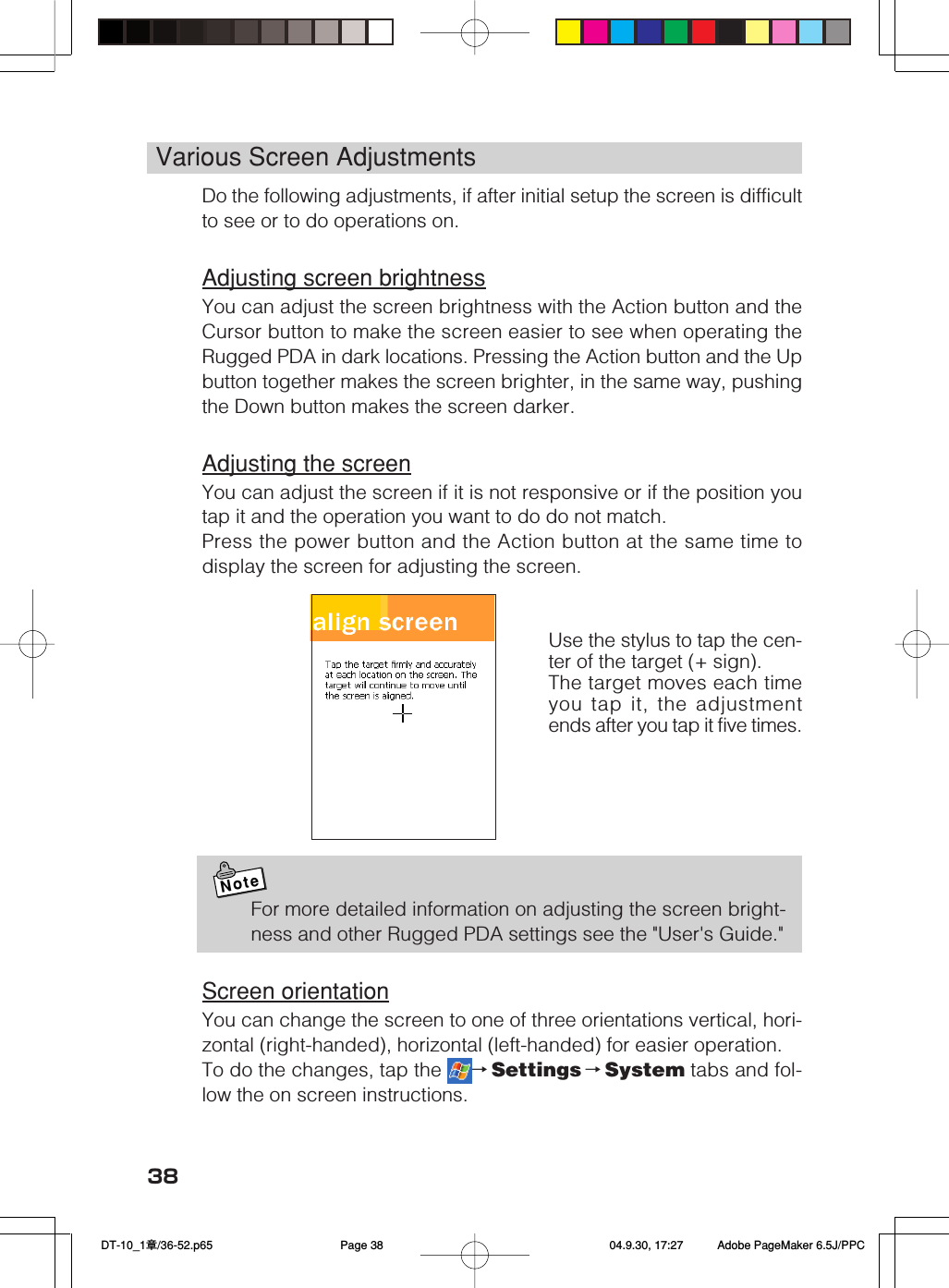 38Various Screen AdjustmentsDo the following adjustments, if after initial setup the screen is difficultto see or to do operations on.Adjusting screen brightnessYou can adjust the screen brightness with the Action button and theCursor button to make the screen easier to see when operating theRugged PDA in dark locations. Pressing the Action button and the Upbutton together makes the screen brighter, in the same way, pushingthe Down button makes the screen darker.Adjusting the screenYou can adjust the screen if it is not responsive or if the position youtap it and the operation you want to do do not match.Press the power button and the Action button at the same time todisplay the screen for adjusting the screen.NoteFor more detailed information on adjusting the screen bright-ness and other Rugged PDA settings see the &quot;User&apos;s Guide.&quot;Screen orientationYou can change the screen to one of three orientations vertical, hori-zontal (right-handed), horizontal (left-handed) for easier operation.To do the changes, tap the  →Settings →System tabs and fol-low the on screen instructions.Use the stylus to tap the cen-ter of the target (+ sign).The target moves each timeyou tap it, the adjustmentends after you tap it five times. DT-10_1章/36-52.p65 04.9.30, 17:27Page 38 Adobe PageMaker 6.5J/PPC