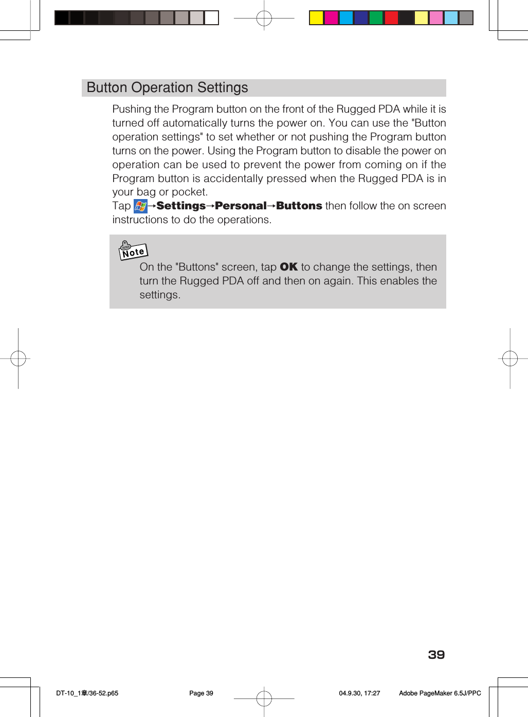 39Button Operation SettingsPushing the Program button on the front of the Rugged PDA while it isturned off automatically turns the power on. You can use the &quot;Buttonoperation settings&quot; to set whether or not pushing the Program buttonturns on the power. Using the Program button to disable the power onoperation can be used to prevent the power from coming on if theProgram button is accidentally pressed when the Rugged PDA is inyour bag or pocket.Tap  →Settings→Personal→Buttons then follow the on screeninstructions to do the operations.NoteOn the &quot;Buttons&quot; screen, tap OK to change the settings, thenturn the Rugged PDA off and then on again. This enables thesettings. DT-10_1章/36-52.p65 04.9.30, 17:27Page 39 Adobe PageMaker 6.5J/PPC