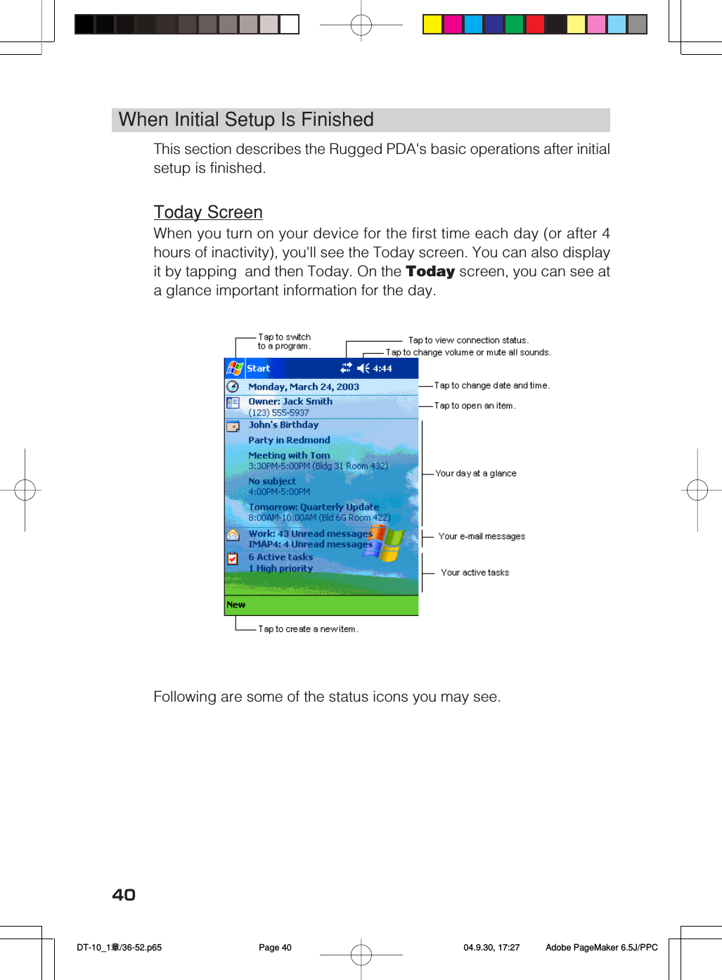 40When Initial Setup Is FinishedThis section describes the Rugged PDA&apos;s basic operations after initialsetup is finished.Today ScreenWhen you turn on your device for the first time each day (or after 4hours of inactivity), you&apos;ll see the Today screen. You can also displayit by tapping  and then Today. On the Today screen, you can see ata glance important information for the day.    Following are some of the status icons you may see. DT-10_1章/36-52.p65 04.9.30, 17:27Page 40 Adobe PageMaker 6.5J/PPC