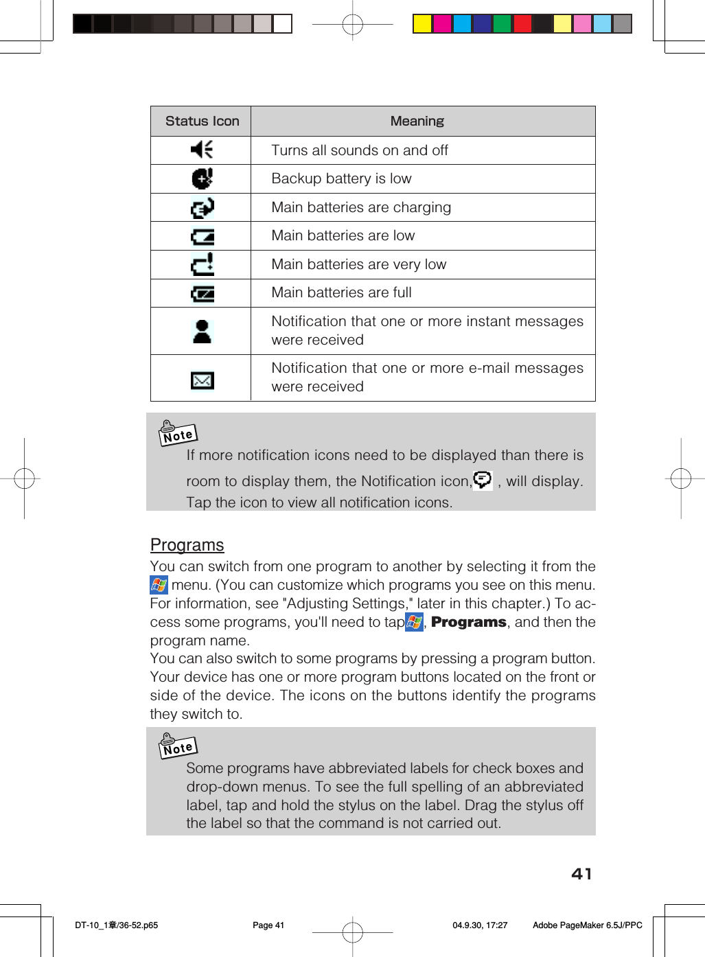 41Status Icon MeaningTurns all sounds on and offBackup battery is lowMain batteries are chargingMain batteries are lowMain batteries are very lowMain batteries are fullNotification that one or more instant messageswere receivedNotification that one or more e-mail messageswere receivedNoteIf more notification icons need to be displayed than there isroom to display them, the Notification icon,  , will display.Tap the icon to view all notification icons.ProgramsYou can switch from one program to another by selecting it from the menu. (You can customize which programs you see on this menu.For information, see &quot;Adjusting Settings,&quot; later in this chapter.) To ac-cess some programs, you&apos;ll need to tap , Programs, and then theprogram name.You can also switch to some programs by pressing a program button.Your device has one or more program buttons located on the front orside of the device. The icons on the buttons identify the programsthey switch to.NoteSome programs have abbreviated labels for check boxes anddrop-down menus. To see the full spelling of an abbreviatedlabel, tap and hold the stylus on the label. Drag the stylus offthe label so that the command is not carried out. DT-10_1章/36-52.p65 04.9.30, 17:27Page 41 Adobe PageMaker 6.5J/PPC