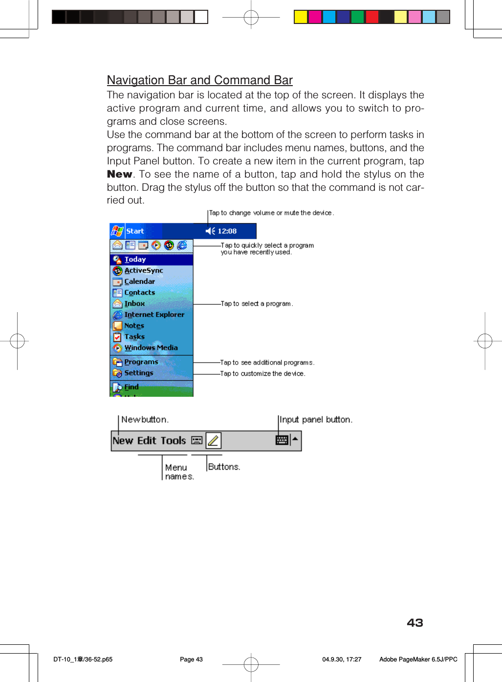 43Navigation Bar and Command BarThe navigation bar is located at the top of the screen. It displays theactive program and current time, and allows you to switch to pro-grams and close screens.Use the command bar at the bottom of the screen to perform tasks inprograms. The command bar includes menu names, buttons, and theInput Panel button. To create a new item in the current program, tapNew. To see the name of a button, tap and hold the stylus on thebutton. Drag the stylus off the button so that the command is not car-ried out. DT-10_1章/36-52.p65 04.9.30, 17:27Page 43 Adobe PageMaker 6.5J/PPC