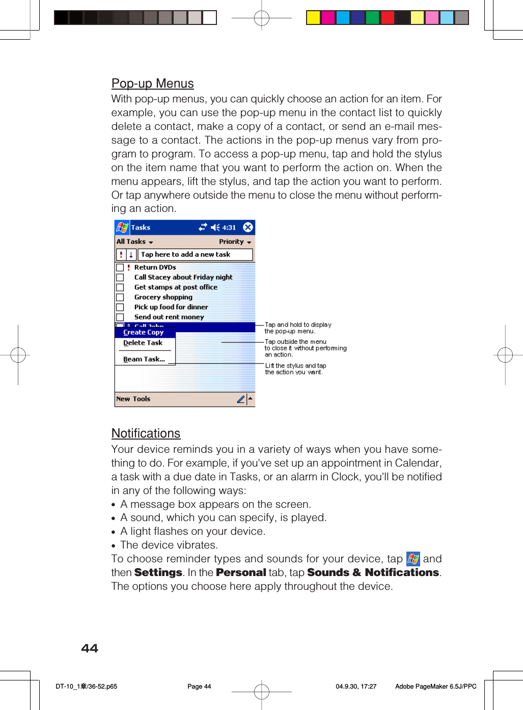 44Pop-up MenusWith pop-up menus, you can quickly choose an action for an item. Forexample, you can use the pop-up menu in the contact list to quicklydelete a contact, make a copy of a contact, or send an e-mail mes-sage to a contact. The actions in the pop-up menus vary from pro-gram to program. To access a pop-up menu, tap and hold the styluson the item name that you want to perform the action on. When themenu appears, lift the stylus, and tap the action you want to perform.Or tap anywhere outside the menu to close the menu without perform-ing an action.NotificationsYour device reminds you in a variety of ways when you have some-thing to do. For example, if you&apos;ve set up an appointment in Calendar,a task with a due date in Tasks, or an alarm in Clock, you&apos;ll be notifiedin any of the following ways:•A message box appears on the screen.•A sound, which you can specify, is played.•A light flashes on your device.•The device vibrates.To choose reminder types and sounds for your device, tap   andthen Settings. In the Personal tab, tap Sounds &amp; Notifications.The options you choose here apply throughout the device. DT-10_1章/36-52.p65 04.9.30, 17:27Page 44 Adobe PageMaker 6.5J/PPC