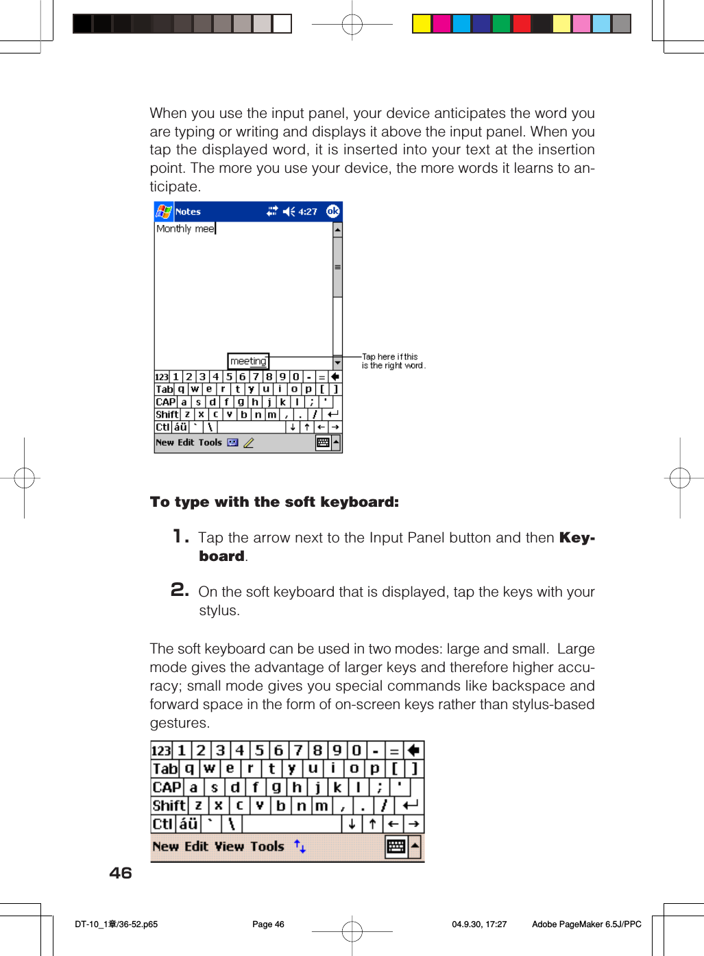 46When you use the input panel, your device anticipates the word youare typing or writing and displays it above the input panel. When youtap the displayed word, it is inserted into your text at the insertionpoint. The more you use your device, the more words it learns to an-ticipate.To type with the soft keyboard:1. Tap the arrow next to the Input Panel button and then Key-board.2. On the soft keyboard that is displayed, tap the keys with yourstylus.The soft keyboard can be used in two modes: large and small.  Largemode gives the advantage of larger keys and therefore higher accu-racy; small mode gives you special commands like backspace andforward space in the form of on-screen keys rather than stylus-basedgestures. DT-10_1章/36-52.p65 04.9.30, 17:27Page 46 Adobe PageMaker 6.5J/PPC