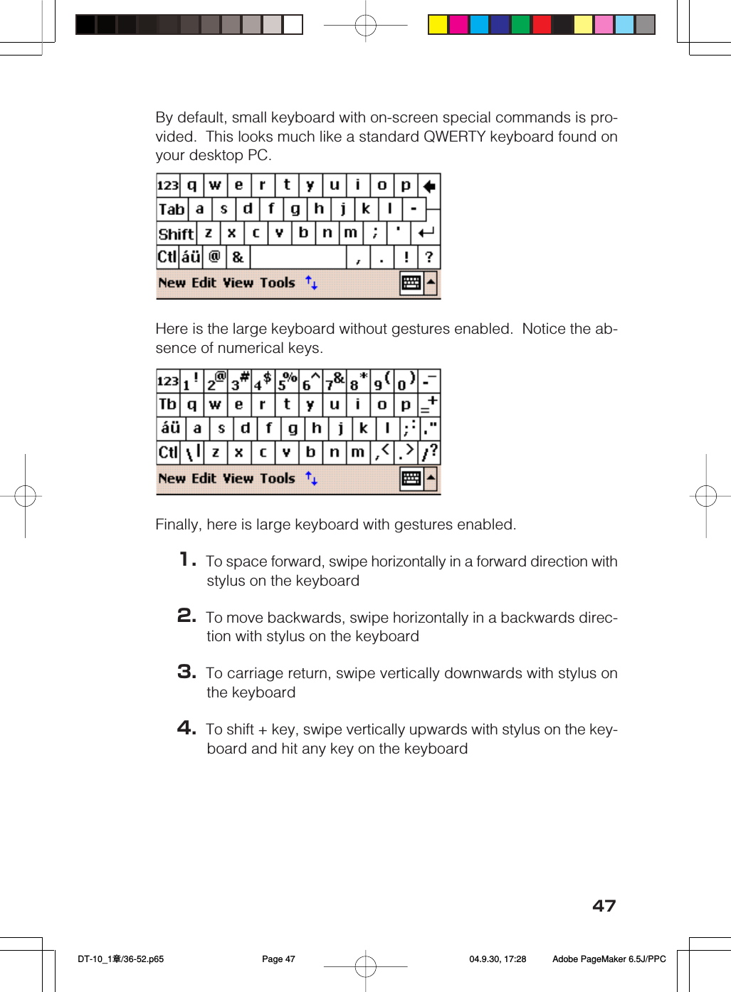 47By default, small keyboard with on-screen special commands is pro-vided.  This looks much like a standard QWERTY keyboard found onyour desktop PC.Here is the large keyboard without gestures enabled.  Notice the ab-sence of numerical keys.Finally, here is large keyboard with gestures enabled.1. To space forward, swipe horizontally in a forward direction withstylus on the keyboard2. To move backwards, swipe horizontally in a backwards direc-tion with stylus on the keyboard3. To carriage return, swipe vertically downwards with stylus onthe keyboard4. To shift + key, swipe vertically upwards with stylus on the key-board and hit any key on the keyboard DT-10_1章/36-52.p65 04.9.30, 17:28Page 47 Adobe PageMaker 6.5J/PPC