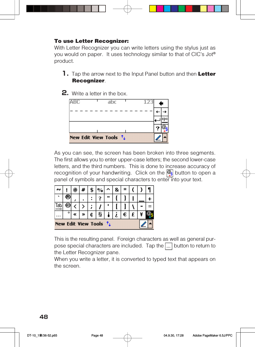 48To use Letter Recognizer:With Letter Recognizer you can write letters using the stylus just asyou would on paper.  It uses technology similar to that of CIC&apos;s Jot®product.1. Tap the arrow next to the Input Panel button and then LetterRecognizer.2. Write a letter in the box.As you can see, the screen has been broken into three segments.The first allows you to enter upper-case letters; the second lower-caseletters, and the third numbers.  This is done to increase accuracy ofrecognition of your handwriting.  Click on the   button to open apanel of symbols and special characters to enter into your text.This is the resulting panel.  Foreign characters as well as general pur-pose special characters are included.  Tap the   button to return tothe Letter Recognizer pane.When you write a letter, it is converted to typed text that appears onthe screen. DT-10_1章/36-52.p65 04.9.30, 17:28Page 48 Adobe PageMaker 6.5J/PPC