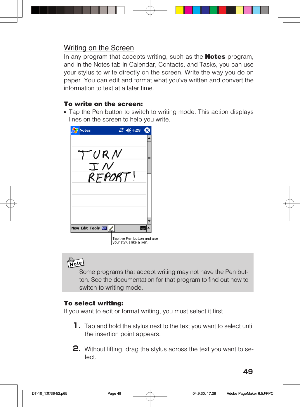 49Writing on the ScreenIn any program that accepts writing, such as the Notes program,and in the Notes tab in Calendar, Contacts, and Tasks, you can useyour stylus to write directly on the screen. Write the way you do onpaper. You can edit and format what you&apos;ve written and convert theinformation to text at a later time.To write on the screen:•Tap the Pen button to switch to writing mode. This action displayslines on the screen to help you write.NoteSome programs that accept writing may not have the Pen but-ton. See the documentation for that program to find out how toswitch to writing mode.To select writing:If you want to edit or format writing, you must select it first.1. Tap and hold the stylus next to the text you want to select untilthe insertion point appears.2. Without lifting, drag the stylus across the text you want to se-lect. DT-10_1章/36-52.p65 04.9.30, 17:28Page 49 Adobe PageMaker 6.5J/PPC