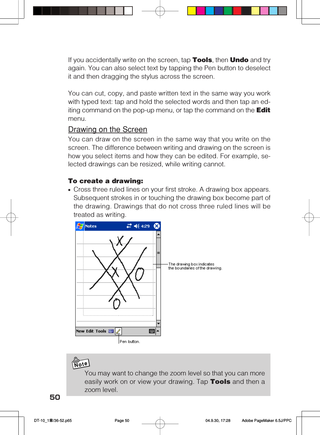 50If you accidentally write on the screen, tap Tools, then Undo and tryagain. You can also select text by tapping the Pen button to deselectit and then dragging the stylus across the screen.You can cut, copy, and paste written text in the same way you workwith typed text: tap and hold the selected words and then tap an ed-iting command on the pop-up menu, or tap the command on the Editmenu.Drawing on the ScreenYou can draw on the screen in the same way that you write on thescreen. The difference between writing and drawing on the screen ishow you select items and how they can be edited. For example, se-lected drawings can be resized, while writing cannot.To create a drawing:•Cross three ruled lines on your first stroke. A drawing box appears.Subsequent strokes in or touching the drawing box become part ofthe drawing. Drawings that do not cross three ruled lines will betreated as writing.NoteYou may want to change the zoom level so that you can moreeasily work on or view your drawing. Tap Tools and then azoom level. DT-10_1章/36-52.p65 04.9.30, 17:28Page 50 Adobe PageMaker 6.5J/PPC