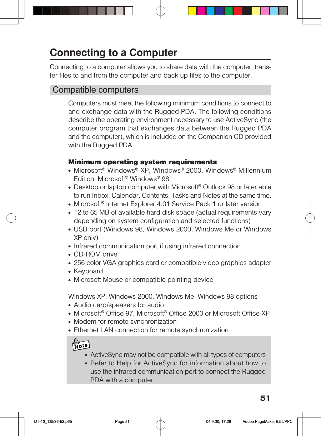 51Connecting to a ComputerConnecting to a computer allows you to share data with the computer, trans-fer files to and from the computer and back up files to the computer.Compatible computersComputers must meet the following minimum conditions to connect toand exchange data with the Rugged PDA. The following conditionsdescribe the operating environment necessary to use ActiveSync (thecomputer program that exchanges data between the Rugged PDAand the computer), which is included on the Companion CD providedwith the Rugged PDA.Minimum operating system requirements•Microsoft® Windows® XP, Windows® 2000, Windows® MillenniumEdition, Microsoft® Windows® 98•Desktop or laptop computer with Microsoft® Outlook 98 or later ableto run Inbox, Calendar, Contents, Tasks and Notes at the same time.•Microsoft® Internet Explorer 4.01 Service Pack 1 or later version•12 to 65 MB of available hard disk space (actual requirements varydepending on system configuration and selected functions)•USB port (Windows 98, Windows 2000, Windows Me or WindowsXP only)•Infrared communication port if using infrared connection•CD-ROM drive•256 color VGA graphics card or compatible video graphics adapter•Keyboard•Microsoft Mouse or compatible pointing deviceWindows XP, Windows 2000, Windows Me, Windows 98 options•Audio card/speakers for audio•Microsoft® Office 97, Microsoft® Office 2000 or Microsoft Office XP•Modem for remote synchronization•Ethernet LAN connection for remote synchronizationNote•ActiveSync may not be compatible with all types of computers•Refer to Help for ActiveSync for information about how touse the infrared communication port to connect the RuggedPDA with a computer. DT-10_1章/36-52.p65 04.9.30, 17:28Page 51 Adobe PageMaker 6.5J/PPC