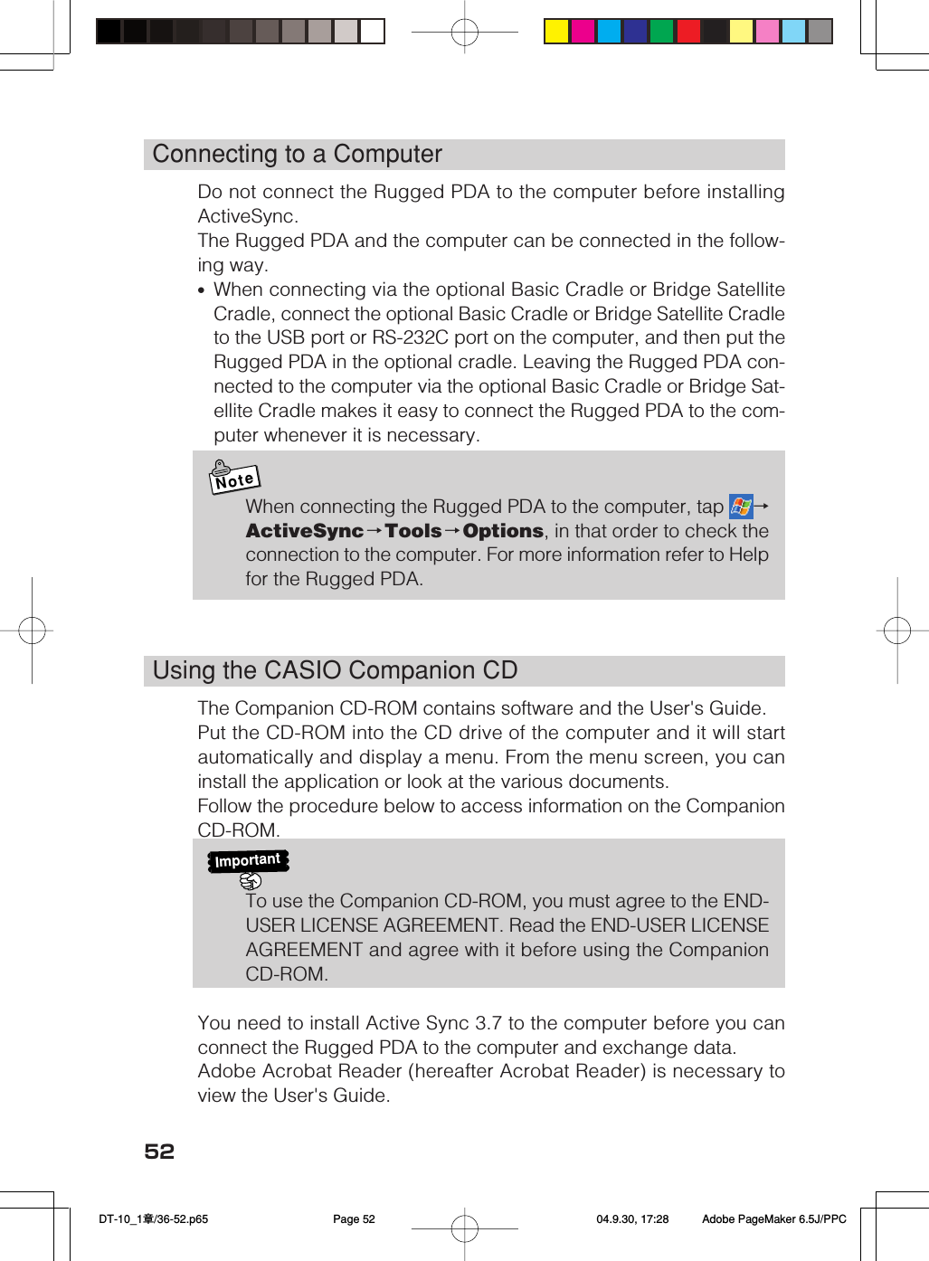 52Connecting to a ComputerDo not connect the Rugged PDA to the computer before installingActiveSync.The Rugged PDA and the computer can be connected in the follow-ing way.•When connecting via the optional Basic Cradle or Bridge SatelliteCradle, connect the optional Basic Cradle or Bridge Satellite Cradleto the USB port or RS-232C port on the computer, and then put theRugged PDA in the optional cradle. Leaving the Rugged PDA con-nected to the computer via the optional Basic Cradle or Bridge Sat-ellite Cradle makes it easy to connect the Rugged PDA to the com-puter whenever it is necessary.NoteWhen connecting the Rugged PDA to the computer, tap  →ActiveSync→Tools →Options, in that order to check theconnection to the computer. For more information refer to Helpfor the Rugged PDA.Using the CASIO Companion CDThe Companion CD-ROM contains software and the User&apos;s Guide.Put the CD-ROM into the CD drive of the computer and it will startautomatically and display a menu. From the menu screen, you caninstall the application or look at the various documents.Follow the procedure below to access information on the CompanionCD-ROM.ImportantTo use the Companion CD-ROM, you must agree to the END-USER LICENSE AGREEMENT. Read the END-USER LICENSEAGREEMENT and agree with it before using the CompanionCD-ROM.You need to install Active Sync 3.7 to the computer before you canconnect the Rugged PDA to the computer and exchange data.Adobe Acrobat Reader (hereafter Acrobat Reader) is necessary toview the User&apos;s Guide. DT-10_1章/36-52.p65 04.9.30, 17:28Page 52 Adobe PageMaker 6.5J/PPC