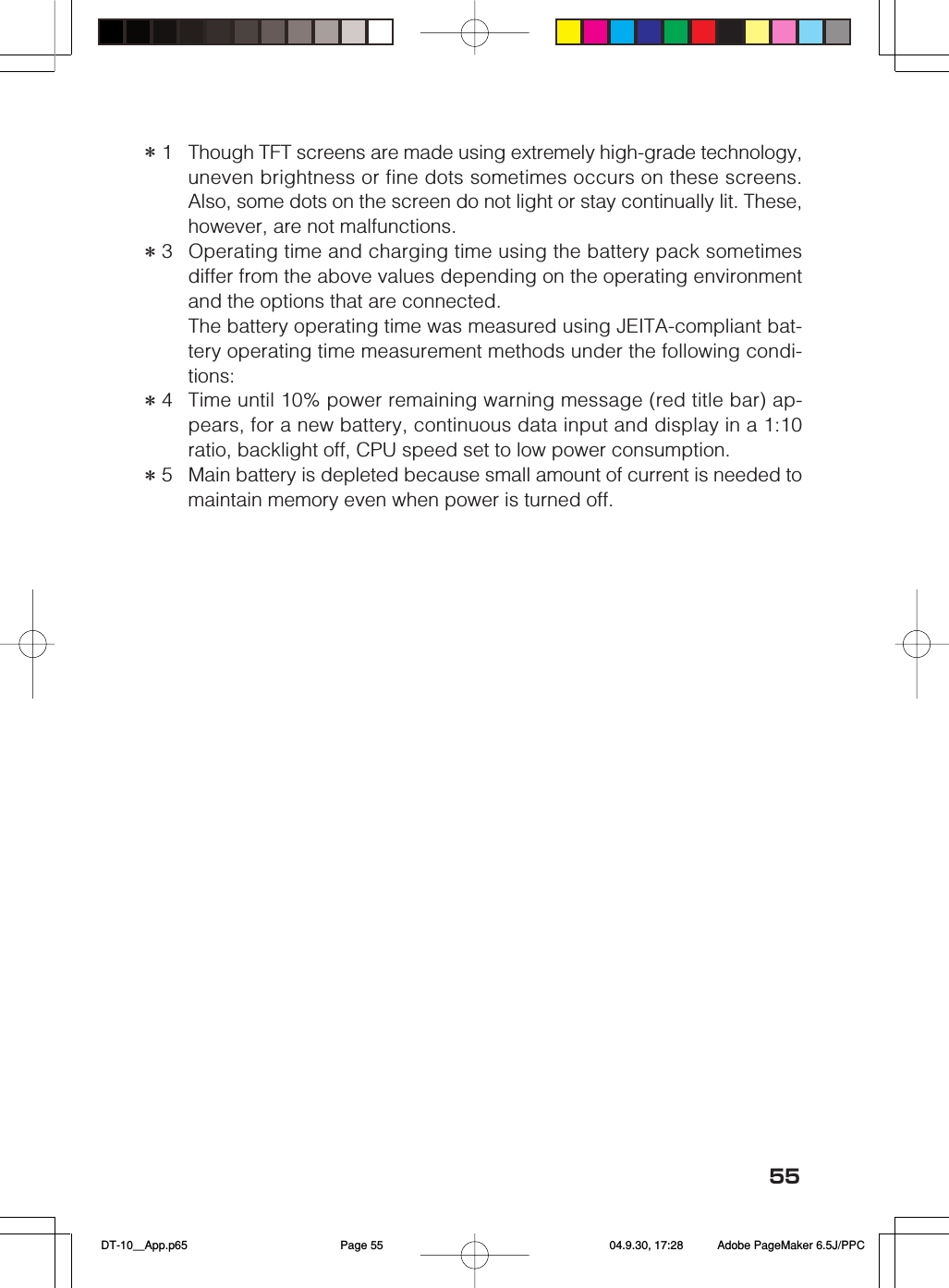 55＊1Though TFT screens are made using extremely high-grade technology,uneven brightness or fine dots sometimes occurs on these screens.Also, some dots on the screen do not light or stay continually lit. These,however, are not malfunctions.＊3Operating time and charging time using the battery pack sometimesdiffer from the above values depending on the operating environmentand the options that are connected.The battery operating time was measured using JEITA-compliant bat-tery operating time measurement methods under the following condi-tions:＊4Time until 10% power remaining warning message (red title bar) ap-pears, for a new battery, continuous data input and display in a 1:10ratio, backlight off, CPU speed set to low power consumption.＊5Main battery is depleted because small amount of current is needed tomaintain memory even when power is turned off. DT-10＿App.p65 04.9.30, 17:28Page 55 Adobe PageMaker 6.5J/PPC