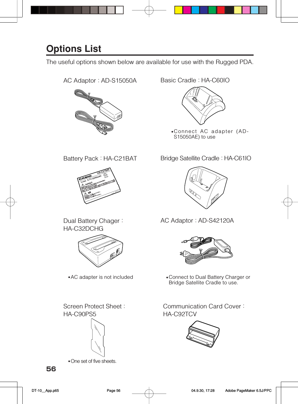 56Options ListThe useful options shown below are available for use with the Rugged PDA.AC Adaptor：AD-S15050ABattery Pack：HA-C21BATDual Battery Chager：HA-C32DCHGScreen Protect Sheet：HA-C90PS5Basic Cradle：HA-C60IOBridge Satellite Cradle：HA-C61IOAC Adaptor：AD-S42120ACommunication Card Cover：HA-C92TCV•One set of five sheets.•Connect AC adapter (AD-S15050AE) to use•Connect to Dual Battery Charger orBridge Satellite Cradle to use.•AC adapter is not includedHA-C21BATLi-ion  3.7V 2300mAh危険 DANGER.Never dispose of the battery by incineration and never expose it to heat..Never try to take the battery apart ot otherwise try to modify.Never try to take the battery apart ot otherwise try to modify火の中に投入したり加熱しないでください。 分解改造をしないでくだしい 火の中に投入したり加熱しないでください。  DT-10＿App.p65 04.9.30, 17:28Page 56 Adobe PageMaker 6.5J/PPC