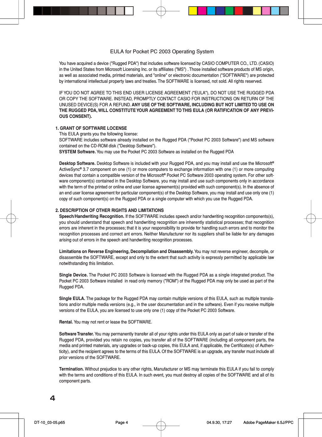 4EULA for Pocket PC 2003 Operating SystemYou have acquired a device (&quot;Rugged PDA&quot;) that includes software licensed by CASIO COMPUTER CO., LTD. (CASIO)in the United States from Microsoft Licensing Inc. or its affiliates (&quot;MS&quot;) . Those installed software products of MS origin,as well as associated media, printed materials, and &quot;online&quot; or electronic documentation (&quot;SOFTWARE&quot;) are protectedby international intellectual property laws and treaties. The SOFTWARE is licensed, not sold. All rights reserved.IF YOU DO NOT AGREE TO THIS END USER LICENSE AGREEMENT (&quot;EULA&quot;), DO NOT USE THE RUGGED PDAOR COPY THE SOFTWARE. INSTEAD, PROMPTLY CONTACT CASIO FOR INSTRUCTIONS ON RETURN OF THEUNUSED DEVICE(S) FOR A REFUND. ANY USE OF THE SOFTWARE, INCLUDING BUT NOT LIMITED TO USE ONTHE RUGGED PDA, WILL CONSTITUTE YOUR AGREEMENT TO THIS EULA (OR RATIFICATION OF ANY PREVI-OUS CONSENT).1. GRANT OF SOFTWARE LOCENSEThis EULA grants you the following license:SOFTWARE includes software already installed on the Rugged PDA (&quot;Pocket PC 2003 Software&quot;) and MS softwarecontained on the CD-ROM disk (&quot;Desktop Software&quot;).SYSTEM Software. You may use the Pocket PC 2003 Software as installed on the Rugged PDADesktop Software. Desktop Software is included with your Rugged PDA, and you may install and use the Microsoft®ActiveSync® 3.7 component on one (1) or more computers to exchange information with one (1) or more computingdevices that contain a compatible version of the Microsoft® Pocket PC Software 2003 operating system. For other soft-ware component(s) contained in the Desktop Software, you may install and use such components only in accordancewith the term of the printed or online end user license agreement(s) provided with such component(s). In the absence ofan end user license agreement for particular component(s) of the Desktop Software, you may install and use only one (1)copy of such component(s) on the Rugged PDA or a single computer with which you use the Rugged PDA.2. DESCRIPTION OF OTHER RIGHTS AND LIMITATIONSSpeech/Handwriting Recognition. If the SOFTWARE includes speech and/or handwriting recognition components(s),you should understand that speech and handwriting recognition are inherently statistical processes; that recognitionerrors are inherent in the processes; that it is your responsibility to provide for handling such errors and to monitor therecognition processes and correct ant errors. Neither Manufacturer nor its suppliers shall be liable for any damagesarising out of errors in the speech and handwriting recognition processes.Limitations on Reverse Engineering, Decompilation and Disassembly. You may not reverse engineer, decompile, ordisassemble the SOFTWARE, except and only to the extent that such activity is expressly permitted by applicable lawnotwithstanding this limitation.Single Device. The Pocket PC 2003 Software is licensed with the Rugged PDA as a single integrated product. ThePocket PC 2003 Software installed  in read only memory (&quot;ROM&quot;) of the Rugged PDA may only be used as part of theRugged PDA.Single EULA. The package for the Rugged PDA may contain multiple versions of this EULA, such as multiple transla-tions and/or multiple media versions (e.g., in the user documentation and in the software). Even if you receive multipleversions of the EULA, you are licensed to use only one (1) copy of the Pocket PC 2003 Software.Rental. You may not rent or lease the SOFTWARE.Software Transfer. You may permanently transfer all of your rights under this EULA only as part of sale or transfer of theRugged PDA, provided you retain no copies, you transfer all of the SOFTWARE (including all component parts, themedia and printed materials, any upgrades or back-up copies, this EULA and, if applicable, the Certificate(s) of Authen-ticity), and the recipient agrees to the terms of this EULA. Of the SOFTWARE is an upgrade, any transfer must include allprior versions of the SOFTWARE.Termination. Without prejudice to any other rights, Manufacturer or MS may terminate this EULA if you fail to complywith the terms and conditions of this EULA. In such event, you must destroy all copies of the SOFTWARE and all of itscomponent parts. DT-10_03-05.p65 04.9.30, 17:27Page 4 Adobe PageMaker 6.5J/PPC