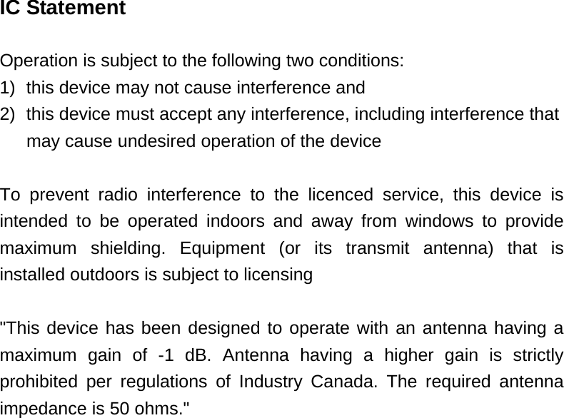 IC Statement  Operation is subject to the following two conditions: 1)  this device may not cause interference and 2)  this device must accept any interference, including interference that   may cause undesired operation of the device  To prevent radio interference to the licenced service, this device is intended to be operated indoors and away from windows to provide maximum shielding. Equipment (or its transmit antenna) that is installed outdoors is subject to licensing  &quot;This device has been designed to operate with an antenna having a maximum gain of -1 dB. Antenna having a higher gain is strictly prohibited per regulations of Industry Canada. The required antenna impedance is 50 ohms.&quot;  