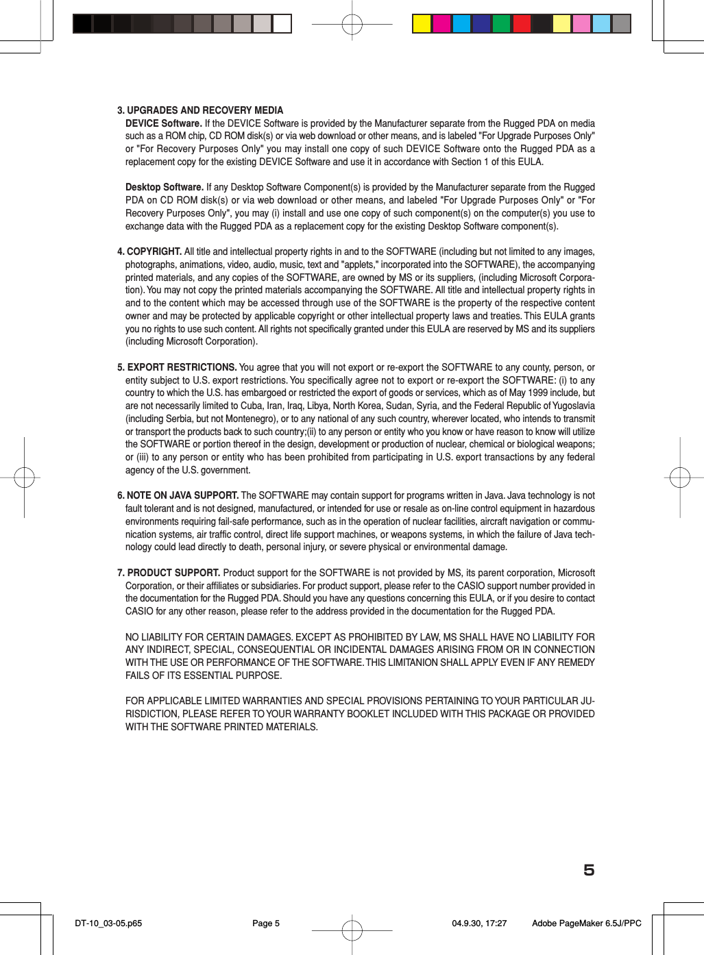 53. UPGRADES AND RECOVERY MEDIADEVICE Software. If the DEVICE Software is provided by the Manufacturer separate from the Rugged PDA on mediasuch as a ROM chip, CD ROM disk(s) or via web download or other means, and is labeled &quot;For Upgrade Purposes Only&quot;or &quot;For Recovery Purposes Only&quot; you may install one copy of such DEVICE Software onto the Rugged PDA as areplacement copy for the existing DEVICE Software and use it in accordance with Section 1 of this EULA.Desktop Software. If any Desktop Software Component(s) is provided by the Manufacturer separate from the RuggedPDA on CD ROM disk(s) or via web download or other means, and labeled &quot;For Upgrade Purposes Only&quot; or &quot;ForRecovery Purposes Only&quot;, you may (i) install and use one copy of such component(s) on the computer(s) you use toexchange data with the Rugged PDA as a replacement copy for the existing Desktop Software component(s).4. COPYRIGHT. All title and intellectual property rights in and to the SOFTWARE (including but not limited to any images,photographs, animations, video, audio, music, text and &quot;applets,&quot; incorporated into the SOFTWARE), the accompanyingprinted materials, and any copies of the SOFTWARE, are owned by MS or its suppliers, (including Microsoft Corpora-tion). You may not copy the printed materials accompanying the SOFTWARE. All title and intellectual property rights inand to the content which may be accessed through use of the SOFTWARE is the property of the respective contentowner and may be protected by applicable copyright or other intellectual property laws and treaties. This EULA grantsyou no rights to use such content. All rights not specifically granted under this EULA are reserved by MS and its suppliers(including Microsoft Corporation).5. EXPORT RESTRICTIONS. You agree that you will not export or re-export the SOFTWARE to any county, person, orentity subject to U.S. export restrictions. You specifically agree not to export or re-export the SOFTWARE: (i) to anycountry to which the U.S. has embargoed or restricted the export of goods or services, which as of May 1999 include, butare not necessarily limited to Cuba, Iran, Iraq, Libya, North Korea, Sudan, Syria, and the Federal Republic of Yugoslavia(including Serbia, but not Montenegro), or to any national of any such country, wherever located, who intends to transmitor transport the products back to such country;(ii) to any person or entity who you know or have reason to know will utilizethe SOFTWARE or portion thereof in the design, development or production of nuclear, chemical or biological weapons;or (iii) to any person or entity who has been prohibited from participating in U.S. export transactions by any federalagency of the U.S. government.6. NOTE ON JAVA SUPPORT. The SOFTWARE may contain support for programs written in Java. Java technology is notfault tolerant and is not designed, manufactured, or intended for use or resale as on-line control equipment in hazardousenvironments requiring fail-safe performance, such as in the operation of nuclear facilities, aircraft navigation or commu-nication systems, air traffic control, direct life support machines, or weapons systems, in which the failure of Java tech-nology could lead directly to death, personal injury, or severe physical or environmental damage.7. PRODUCT SUPPORT. Product support for the SOFTWARE is not provided by MS, its parent corporation, MicrosoftCorporation, or their affiliates or subsidiaries. For product support, please refer to the CASIO support number provided inthe documentation for the Rugged PDA. Should you have any questions concerning this EULA, or if you desire to contactCASIO for any other reason, please refer to the address provided in the documentation for the Rugged PDA.NO LIABILITY FOR CERTAIN DAMAGES. EXCEPT AS PROHIBITED BY LAW, MS SHALL HAVE NO LIABILITY FORANY INDIRECT, SPECIAL, CONSEQUENTIAL OR INCIDENTAL DAMAGES ARISING FROM OR IN CONNECTIONWITH THE USE OR PERFORMANCE OF THE SOFTWARE. THIS LIMITANION SHALL APPLY EVEN IF ANY REMEDYFAILS OF ITS ESSENTIAL PURPOSE.FOR APPLICABLE LIMITED WARRANTIES AND SPECIAL PROVISIONS PERTAINING TO YOUR PARTICULAR JU-RISDICTION, PLEASE REFER TO YOUR WARRANTY BOOKLET INCLUDED WITH THIS PACKAGE OR PROVIDEDWITH THE SOFTWARE PRINTED MATERIALS. DT-10_03-05.p65 04.9.30, 17:27Page 5 Adobe PageMaker 6.5J/PPC