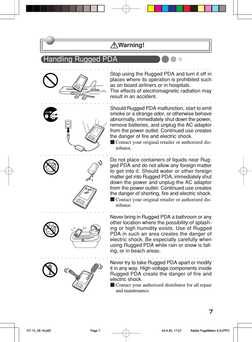 7Handling Rugged PDAStop using the Rugged PDA and turn it off inplaces where its operation is prohibited suchas on board airliners or in hospitals.The effects of electromagnetic radiation mayresult in an accident.Should Rugged PDA malfunction, start to emitsmoke or a strange odor, or otherwise behaveabnormally, immediately shut down the power,remove batteries, and unplug the AC adaptorfrom the power outlet. Continued use createsthe danger of fire and electric shock.■Contact your original retailer or authorized dis-tributor.Do not place containers of liquids near Rug-ged PDA and do not allow any foreign matterto get into it. Should water or other foreignmatter get into Rugged PDA, immediately shutdown the power and unplug the AC adaptorfrom the power outlet. Continued use createsthe danger of shorting, fire and electric shock.■Contact your original retailer or authorized dis-tributor.Never bring in Rugged PDA a bathroom or anyother location where the possibility of splash-ing or high humidity exists. Use of RuggedPDA in such an area creates the danger ofelectric shock. Be especially carefully whenusing Rugged PDA while rain or snow is fall-ing, or in beach areas.Never try to take Rugged PDA apart or modifyit in any way. High-voltage components insideRugged PDA create the danger of fire andelectric shock.■Contact your authorized distributor for all repairand maintenance.  Warning! DT-10_06-18.p65 04.9.30, 17:27Page 7 Adobe PageMaker 6.5J/PPC