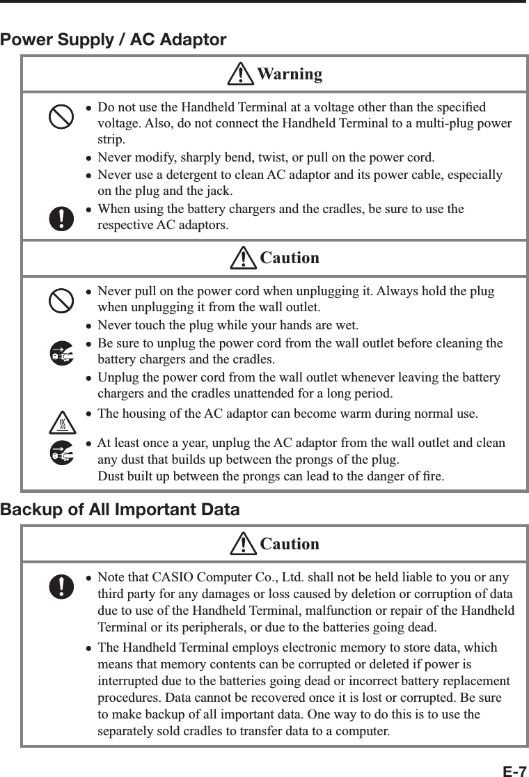 E-7Power Supply / AC Adaptor WarningDo not use the Handheld Terminal at a voltage other than the speci¿ ed voltage. Also, do not connect the Handheld Terminal to a multi-plug power strip. Never modify, sharply bend, twist, or pull on the power cord.Never use a detergent to clean AC adaptor and its power cable, especially on the plug and the jack.When using the battery chargers and the cradles, be sure to use the respective AC adaptors. xxxx CautionNever pull on the power cord when unplugging it. Always hold the plug when unplugging it from the wall outlet.Never touch the plug while your hands are wet. Be sure to unplug the power cord from the wall outlet before cleaning the battery chargers and the cradles.Unplug the power cord from the wall outlet whenever leaving the battery chargers and the cradles unattended for a long period.The housing of the AC adaptor can become warm during normal use. At least once a year, unplug the AC adaptor from the wall outlet and clean any dust that builds up between the prongs of the plug. Dust built up between the prongs can lead to the danger of ¿ re. xxxxxxBackup of All Important Data CautionNote that CASIO Computer Co., Ltd. shall not be held liable to you or any third party for any damages or loss caused by deletion or corruption of data due to use of the Handheld Terminal, malfunction or repair of the Handheld Terminal or its peripherals, or due to the batteries going dead.The Handheld Terminal employs electronic memory to store data, which means that memory contents can be corrupted or deleted if power is interrupted due to the batteries going dead or incorrect battery replacement procedures. Data cannot be recovered once it is lost or corrupted. Be sure to make backup of all important data. One way to do this is to use the separately sold cradles to transfer data to a computer.xx